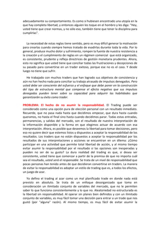 adecuadamente su comportamiento. Es como si hubiesen encontrado una utopía en la
que hay completa libertad, y entonces alguien les toque en el hombro y les diga: "Hey,
usted tiene que crear normas, y no sólo eso, también tiene que tener la disciplina para
cumplirlas".
La necesidad de estas reglas tiene sentido, pero es muy difícil generar la motivación
para crearlas cuando siempre hemos tratado de evadirlas durante toda la vida. Por lo
general, produce mucho dolor y sufrimiento, rompen la fuente de nuestra resistencia a
la creación y el cumplimiento de reglas en un régimen comercial que está organizado,
es consistente, prudente y refleja directrices de gestión monetaria prudentes. Ahora,
esto no significa que usted tiene que conciliar todas las frustraciones y decepciones de
su pasado para convertirse en un trader exitoso, porque ese no es el caso. Y desde
luego no tiene que sufrir.
He trabajado con muchos traders que han logrado sus objetivos de consistencia y
aún no han hecho nada para conciliar su trabajo atrasado de impulsos denegados. Pero
usted debe ser consciente del esfuerzo y el enfoque que debe poner en la construcción
del tipo de estructura mental que compense el efecto negativo que sus impulsos
denegados pueden tener sobre su capacidad para adquirir las habilidades que
garantizarán su éxito como trader.
PROBLEMA: El hecho de no asumir la responsabilidad. El Trading puede ser
considerado como una opción pura de elección personal con un resultado inmediato.
Recuerde, que no pasa nada hasta que decidimos empezar, que dura hasta cuando
queramos, no hasta el final sino hasta cuando decidimos parar. Todas estas entradas,
permanencias, y salidas del mercado, son el resultado de nuestra interpretación de
la información disponible y la forma en que elegimos actuar de acuerdo con esa
interpretación. Ahora, es posible que deseemos la libertad para tomar decisiones, pero
eso no quiere decir que estemos listos y dispuestos a aceptar la responsabilidad de los
resultados. Los traders que no están dispuestos a aceptar la responsabilidad por los
resultados de sus interpretaciones y acciones se encuentran en un dilema: ¿Cómo
participar en una actividad que permite total libertad de acción, y al mismo tiempo
evitar asumir la responsabilidad por el resultado si las opciones son inesperadas y
pueden no ser de su gusto? La dura realidad del trading es que, si desea ser
consistente, usted tiene que comenzar a partir de la premisa de que no importa cuál
sea el resultado, usted será el responsable. Se trata de un nivel de responsabilidad que
pocas personas han tenido antes de que decidieran convertirse en traders. La manera
de evitar la responsabilidad es adoptar un estilo de trading que es, a todos los efectos,
un juego de azar.
Yo defino el trading al azar como un mal planificado trade en donde nada está
previsto en absoluto. Se trata de un enfoque desorganizado que toma en
consideración un ilimitado conjunto de variables del mercado, que no le permiten
saber lo que funciona consistentemente y lo que no. Aleatoriedad no estructurada es
la libertad sin responsabilidad. Al operar sin planes bien definidos y con un ilimitado
conjunto de variables, es muy fácil tomar una decisión para entrar a un trade que nos
gustó (por "alguna" razón). Al mismo tiempo, es muy fácil de evitar asumir la
 