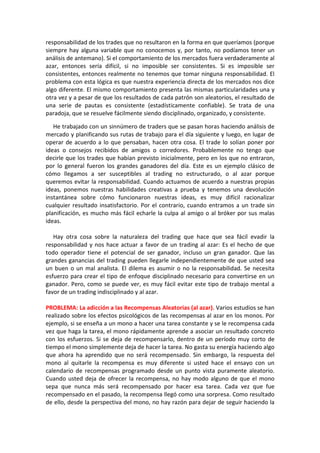 responsabilidad de los trades que no resultaron en la forma en que queríamos (porque
siempre hay alguna variable que no conocemos y, por tanto, no podíamos tener un
análisis de antemano). Si el comportamiento de los mercados fuera verdaderamente al
azar, entonces sería difícil, si no imposible ser consistentes. Si es imposible ser
consistentes, entonces realmente no tenemos que tomar ninguna responsabilidad. El
problema con esta lógica es que nuestra experiencia directa de los mercados nos dice
algo diferente. El mismo comportamiento presenta las mismas particularidades una y
otra vez y a pesar de que los resultados de cada patrón son aleatorios, el resultado de
una serie de pautas es consistente (estadísticamente confiable). Se trata de una
paradoja, que se resuelve fácilmente siendo disciplinado, organizado, y consistente.
He trabajado con un sinnúmero de traders que se pasan horas haciendo análisis de
mercado y planificando sus rutas de trabajo para el día siguiente y luego, en lugar de
operar de acuerdo a lo que pensaban, hacen otra cosa. El trade lo solían poner por
ideas o consejos recibidos de amigos o corredores. Probablemente no tengo que
decirle que los trades que habían previsto inicialmente, pero en los que no entraron,
por lo general fueron los grandes ganadores del día. Este es un ejemplo clásico de
cómo llegamos a ser susceptibles al trading no estructurado, o al azar porque
queremos evitar la responsabilidad. Cuando actuamos de acuerdo a nuestras propias
ideas, ponemos nuestras habilidades creativas a prueba y tenemos una devolución
instantánea sobre cómo funcionaron nuestras ideas, es muy difícil racionalizar
cualquier resultado insatisfactorio. Por el contrario, cuando entramos a un trade sin
planificación, es mucho más fácil echarle la culpa al amigo o al bróker por sus malas
ideas.
Hay otra cosa sobre la naturaleza del trading que hace que sea fácil evadir la
responsabilidad y nos hace actuar a favor de un trading al azar: Es el hecho de que
todo operador tiene el potencial de ser ganador, incluso un gran ganador. Que las
grandes ganancias del trading pueden llegarle independientemente de que usted sea
un buen o un mal analista. El dilema es asumir o no la responsabilidad. Se necesita
esfuerzo para crear el tipo de enfoque disciplinado necesario para convertirse en un
ganador. Pero, como se puede ver, es muy fácil evitar este tipo de trabajo mental a
favor de un trading indisciplinado y al azar.
PROBLEMA: La adicción a las Recompensas Aleatorias (al azar). Varios estudios se han
realizado sobre los efectos psicológicos de las recompensas al azar en los monos. Por
ejemplo, si se enseña a un mono a hacer una tarea constante y se le recompensa cada
vez que haga la tarea, el mono rápidamente aprende a asociar un resultado concreto
con los esfuerzos. Si se deja de recompensarlo, dentro de un período muy corto de
tiempo el mono simplemente deja de hacer la tarea. No gasta su energía haciendo algo
que ahora ha aprendido que no será recompensado. Sin embargo, la respuesta del
mono al quitarle la recompensa es muy diferente si usted hace el ensayo con un
calendario de recompensas programado desde un punto vista puramente aleatorio.
Cuando usted deja de ofrecer la recompensa, no hay modo alguno de que el mono
sepa que nunca más será recompensado por hacer esa tarea. Cada vez que fue
recompensado en el pasado, la recompensa llegó como una sorpresa. Como resultado
de ello, desde la perspectiva del mono, no hay razón para dejar de seguir haciendo la
 
