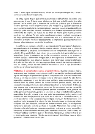 tarea. El mono sigue haciendo la tarea, aún sin ser recompensado por ello. Y lo va a
continuar haciendo indefinidamente.
No estoy seguro de por qué somos susceptibles de convertirnos en adictos a las
recompensas al azar. Si tuviera que adivinar, yo diría que probablemente tiene algo
que ver con la euforia por la inyección de productos químicos que se liberan en
nuestros cerebros cuando experimentamos una inesperada y agradable sorpresa. Si
una recompensa es aleatoria, nunca se sabe con seguridad cuando se pueda recibir, sin
embargo, gastar energía y recursos con la esperanza de experimentar ese maravilloso
sentimiento de sorpresa de nuevo, no es difícil. De hecho, para muchas personas
puede ser muy adictivo. Por otra parte, cuando esperamos un resultado concreto y no
nos llega, quedamos decepcionados y nos sentimos mal. Si lo hacemos una vez más y
obtenemos el mismo resultado decepcionante, es improbable que sigamos haciendo
algo que sabemos que nos causa dolor emocional.
El problema con cualquier adicción es que nos deja con “la peor opción”. Cualquiera
que sea el grado de la adicción, domina nuestra mente a tal punto, que el centro de
nuestra atención y esfuerzos se orientarán hacia el cumplimiento del objeto de la
adicción. Otras posibilidades que existan en un momento dado para satisfacer otras
necesidades (como la necesidad de confiar en nosotros mismos y no someter a
nuestros activos a demasiados riesgos) son, o bien ignoradas o desestimadas. Nos
sentimos impotentes para actuar de cualquier otra manera que no sea la satisfacción
de la adicción. Una adicción a las recompensas al azar es particularmente problemática
para los traders, porque es otra fuente de resistencia a crear el tipo de estructura
mental que produzca la consistencia.
PROBLEMA: El control externo versus el control interno. Nuestra educación nos ha
programado para funcionar en un entorno social, lo que significa que hemos adquirido
algunas estrategias de pensamiento para el cumplimiento de nuestras necesidades,
deseos y anhelos que están orientadas hacia la interacción social. No sólo hemos
aprendido a depender el uno del otro para satisfacer esas necesidades, sino que
nosotros solos no somos capaces de realizar nuestros propios deseos, pero en el
proceso hemos adquirido mucho control social basado en la manipulación de técnicas
para asegurar que otras personas se comporten de una manera que sea compatible
con lo que queremos. Los mercados pueden parecer un contexto social, porque hay
tantas personas involucradas, pero no lo son. Si en la actual sociedad moderna, hemos
aprendido a depender unos de otros para suplir las necesidades básicas, entonces el
entorno del mercado (a pesar de que existe en el seno de la sociedad moderna) se
puede caracterizar como un ecosistema psicológico natural, en donde realmente todo
hombre o mujer se ocupa de sí mismo. No sólo dependemos de si mismos para hacer
cualquier cosa para nosotros, sino que es extremadamente difícil, si no imposible,
manipular o controlar todo lo que hace el mercado. Ahora bien, nos hemos vuelto
eficaces en la satisfacción de nuestras necesidades y deseos, y hemos aprendido a
controlar y manipular nuestro entorno, pero de repente nosotros, como traders, nos
vemos arrojados a un entorno que nos desconoce, nos ignora, y no responde a lo que
es importante para nosotros. ¿Donde nos encontramos? Usted tiene razón si dijera
que en una cantera colosal sin una pala.
 