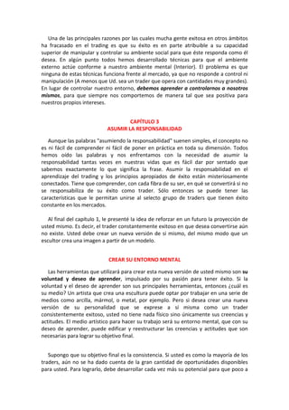 Una de las principales razones por las cuales mucha gente exitosa en otros ámbitos
ha fracasado en el trading es que su éxito es en parte atribuible a su capacidad
superior de manipular y controlar su ambiente social para que éste responda como él
desea. En algún punto todos hemos desarrollado técnicas para que el ambiente
externo actúe conforme a nuestro ambiente mental (Interior). El problema es que
ninguna de estas técnicas funciona frente al mercado, ya que no responde a control ni
manipulación (A menos que Ud. sea un trader que opera con cantidades muy grandes).
En lugar de controlar nuestro entorno, debemos aprender a controlarnos a nosotros
mismos, para que siempre nos comportemos de manera tal que sea positiva para
nuestros propios intereses.
CAPÍTULO 3
ASUMIR LA RESPONSABILIDAD
Aunque las palabras "asumiendo la responsabilidad" suenen simples, el concepto no
es ni fácil de comprender ni fácil de poner en práctica en toda su dimensión. Todos
hemos oído las palabras y nos enfrentamos con la necesidad de asumir la
responsabilidad tantas veces en nuestras vidas que es fácil dar por sentado que
sabemos exactamente lo que significa la frase. Asumir la responsabilidad en el
aprendizaje del trading y los principios apropiados de éxito están misteriosamente
conectados. Tiene que comprender, con cada fibra de su ser, en qué se convertirá si no
se responsabiliza de su éxito como trader. Sólo entonces se puede tener las
características que le permitan unirse al selecto grupo de traders que tienen éxito
constante en los mercados.
Al final del capítulo 1, le presenté la idea de reforzar en un futuro la proyección de
usted mismo. Es decir, el trader constantemente exitoso en que desea convertirse aún
no existe. Usted debe crear un nueva versión de si mismo, del mismo modo que un
escultor crea una imagen a partir de un modelo.
CREAR SU ENTORNO MENTAL
Las herramientas que utilizará para crear esta nueva versión de usted mismo son su
voluntad y deseo de aprender, impulsado por su pasión para tener éxito. Si la
voluntad y el deseo de aprender son sus principales herramientas, entonces ¿cuál es
su medio? Un artista que crea una escultura puede optar por trabajar en una serie de
medios como arcilla, mármol, o metal, por ejemplo. Pero si desea crear una nueva
versión de su personalidad que se exprese a sí misma como un trader
consistentemente exitoso, usted no tiene nada físico sino únicamente sus creencias y
actitudes. El medio artístico para hacer su trabajo será su entorno mental, que con su
deseo de aprender, puede edificar y reestructurar las creencias y actitudes que son
necesarias para lograr su objetivo final.
Supongo que su objetivo final es la consistencia. Si usted es como la mayoría de los
traders, aún no se ha dado cuenta de la gran cantidad de oportunidades disponibles
para usted. Para lograrlo, debe desarrollar cada vez más su potencial para que poco a
 