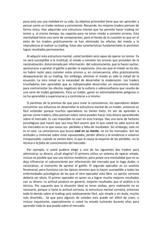poco esto sea una realidad en su vida. Su objetivo primordial tiene que ser aprender a
pensar como un trader exitoso y consistente. Recuerde, los mejores traders piensan de
forma única. Han adquirido una estructura mental que les permite hacer trading sin
temor y, al mismo tiempo, los capacita para no tener miedo a cometer errores. Esta
mentalidad tiene una serie de componentes, pero el fondo de la cuestión es que en el
éxito de los traders prácticamente se han eliminado los efectos del miedo y la
imprudencia al realizar su trading. Estas dos características fundamentales le permiten
lograr resultados permanentes.
Al adquirir esta estructura mental, usted también será capaz de operar sin temor. Ya
no será susceptible a la multitud, al miedo a cometer los errores que proceden de la
racionalización, distorsionada por información del subconsciente, que lo hacen vacilar,
apresurarse a apretar el gatillo o perder la esperanza. Una vez que el miedo se ha ido,
no habrá razón para cometer estos errores y, en consecuencia, ellos prácticamente
desaparecerán de su trading. Sin embargo, eliminar el miedo es sólo la mitad de la
ecuación. La otra mitad es la necesidad de desarrollar la moderación. Los traders
triunfadores han aprendido que es indispensable desarrollar un mecanismo mental
para contrarrestar los efectos negativos de la euforia o sobreconfianza que resulta de
una serie de trades ganadores. Para un trader, ganar es extremadamente peligroso si
no ha aprendido a supervisarse y a controlarse a si mismo.
Si partimos de la premisa de que para crear la consistencia, los operadores deben
concentrar sus esfuerzos en desarrollar la estructura mental de un trader, entonces es
fácil entender porqué muchos operadores no tienen éxito. En vez de aprender a
pensar como traders, ellos piensan sobre cómo pueden hacer más dinero aprendiendo
sobre el mercado. Es casi imposible no caer en esta trampa. Hay una serie de factores
psicológicos que hacen que sea muy fácil asumir que lo que usted no sabe acerca de
los mercados es lo que causa sus pérdidas y falta de resultados. Sin embargo, este no
es el caso. La consistencia que busca está en su mente, no en los mercados. Son las
actitudes y creencias sobre estar equivocados, perder dinero y la tendencia a volverse
irresponsable, cuando se sientes bien, lo que le causa la mayoría de las pérdidas -no la
técnica o la falta de conocimiento del mercado-.
Por ejemplo, si usted pudiera elegir a uno de los siguientes dos traders para
administrar su dinero, ¿Cuál elegiría? El primero utiliza un sistema de operar simple,
incluso es posible que sea una técnica mediocre, pero posee una mentalidad que no se
deja influenciar el subconsciente por información del mercado que lo haga dudar, o
racionalizar, al momento de apretar el gatillo. El segundo operador es un analista
fenomenal, pero funciona con los típicos temores que lo hacen susceptible a todas las
enfermedades psicológicas de las que el otro operador está libre. La opción correcta
debería ser obvia. El primer operador es quien va a lograr mucho mejores resultados
con su dinero. La actitud produce en general, mejores resultados que el análisis o la
técnica. Por supuesto que la situación ideal es tener ambas, pero realmente no es
necesario, porque si tiene la actitud correcta, la estructura mental correcta, entonces
todo lo demás sobre el trading será relativamente fácil, aún simple y sin duda, mucho
más divertido... Sé que para algunos de ustedes esto puede ser difícil de creer, o
incluso inquietante, especialmente si usted ha estado luchando durante años para
aprender todo lo que pueda sobre el mercado.
 