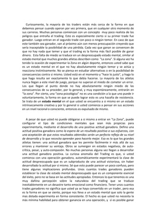 Curiosamente, la mayoría de los traders están más cerca de la forma en que
debemos pensar cuando operan por vez primera, que en cualquier otro momento de
sus carreras. Muchas personas comienzan con un concepto muy poco realista de los
peligros que entraña el trading. Esto es especialmente cierto si su primer trade fue
ganador. Luego entran en el segundo trade con poco o ningún temor. En caso de que
este también sea ganador, van al próximo aún con menos preocupación creyendo que
sería inaceptable la posibilidad de una pérdida. Cada vez que ganan se convencen de
que no hay nada que temer y que el trading es la forma más fácil posible de ganar
dinero. Esta falta de miedo se traduce en un despreocupado estado mental, similar al
estado mental que muchos grandes atletas describen como "La zona". Si alguna vez ha
tenido la ocasión de experimentar la Zona en algún deporte, entonces usted sabe que
es un estado mental en el que no hay absolutamente ningún temor y se actúa y
reacciona instintivamente. No se piensa en estudiar alternativas o en la posibilidad de
consecuencias contra si mismo. Usted está en el momento y "hace lo justo", y haga lo
que haga resulta ser exactamente lo que debía hacerse. La mayoría de los atletas
nunca llegan a este nivel de juego, porque no superan el miedo de cometer un error.
Los que llegan al punto donde no hay absolutamente ningún miedo de las
consecuencias de su proceder, por lo general, y muy espontáneamente, entrarán en
"la zona". Por cierto, una “zona psicológica” no es una condición a la que uno puede ir
voluntariamente, la forma en que se puede lograr esto es una hazaña de resistencia.
Se trata de un estado mental en el que usted se encuentra a si mismo en un estado
intrínsecamente creativo y por lo general si usted comienza a pensar en sus acciones
en un nivel racional o consciente, entonces es expulsado de mismo.
A pesar de que usted no puede obligarse a si mismo a entrar en “La Zona”, puede
configurar el tipo de condiciones mentales que sean más propicias para
experimentarla, mediante el desarrollo de una positiva actitud ganadora. Defino una
actitud positiva ganadora como la espera de un resultado positivo a sus esfuerzos, con
una aceptación de que estos resultados obtenidos serán un perfecto reflejo de su nivel
de desarrollo y lo que necesita aprender para hacerlo mejor. Eso es lo que los grandes
atletas tienen: una actitud ganadora que les permite fácilmente ir más allá de sus
errores y mantener su ventaja. Otros se sumergen en estados negativos, de auto-
crítica, pesar, y auto-compasión. No muchas personas alguna vez llegan a desarrollar
una actitud ganadora positiva. La curiosa anomalía del Trading es que, si usted
comienza con una operación ganadora, automáticamente experimentará la clase de
actitud despreocupada que es un subproducto de una actitud victoriosa, sin haber
desarrollado la actitud por sí mismo. Sé que esto puede parecer un poco confuso, pero
tiene algunas implicaciones profundas. Unos cuantos trades ganadores pueden
establecer la clase de estado mental despreocupado que es un componente esencial
del éxito, pero no se basa en las actitudes apropiadas. Entonces lo que tenemos es una
muy dañina percepción sobre la naturaleza del trading que se traduce
inevitablemente en un desastre tanto emocional como financiero. Tener unos cuantos
trades ganadores no significa que usted ya se haya convertido en un trader, pero esa
es la forma en que se siente, porque nos lleva a un estado mental que solo la gente
mas dotada experimenta en forma consistente. El hecho es que usted no necesita la
más mínima habilidad para obtener ganancia en una operación, y sí es posible ganar
 
