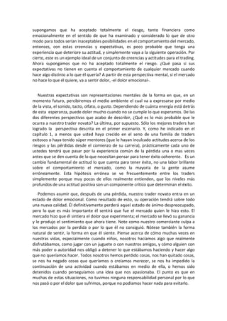 supongamos que ha aceptado totalmente el riesgo, tanto financiera como
emocionalmente en el sentido de que ha examinado y considerado lo que de otro
modo para todos serían inaceptables posibilidades en el comportamiento del mercado,
entonces, con estas creencias y expectativas, es poco probable que tenga una
experiencia que deteriore su actitud, y simplemente vaya a la siguiente operación. Por
cierto, este es un ejemplo ideal de un conjunto de creencias y actitudes para el trading.
Ahora supongamos que no ha aceptado totalmente el riesgo. ¿Qué pasa si sus
expectativas no tienen en cuenta el comportamiento de cualquier mercado cuando
hace algo distinto a lo que él quería? A partir de esta perspectiva mental, si el mercado
no hace lo que él quiere, va a sentir dolor, -el dolor emocional-.
Nuestras expectativas son representaciones mentales de la forma en que, en un
momento futuro, percibiremos el medio ambiente el cual va a expresarse por medio
de la vista, el sonido, tacto, olfato, o gusto. Dependiendo de cuánta energía está detrás
de esta esperanza, puede doler mucho cuando no se cumple lo que esperamos. De las
dos diferentes perspectivas que acabo de describir, ¿Qué es lo más probable que le
ocurra a nuestro trader novato? La última, por supuesto. Sólo los mejores traders han
logrado la perspectiva descrita en el primer escenario. Y, como he indicado en el
capítulo 1, a menos que usted haya crecido en el seno de una familia de traders
exitosos o haya tenido súper mentores (que le hayan inculcado actitudes acerca de los
riesgos y las pérdidas desde el comienzo de su carrera), prácticamente cada uno de
ustedes tendrá que pasar por la experiencia común de la pérdida una o mas veces
antes que se den cuenta de lo que necesitan pensar para tener éxito coherente. Es un
cambio fundamental de actitud lo que cuenta para tener éxito, no una labor brillante
sobre el comportamiento el mercado, como la mayoría de la gente asume
erróneamente. Esta hipótesis errónea se ve frecuentemente entre los traders
simplemente porque muy pocos de ellos realmente entienden, que los niveles más
profundos de una actitud positiva son un componente crítico que determinan el éxito.
Podemos asumir que, después de una pérdida, nuestro trader novato entra en un
estado de dolor emocional. Como resultado de esto, su operación tendrá sobre todo
una nueva calidad. Él definitivamente perderá aquel estado de ánimo despreocupado,
pero lo que es más importante él sentirá que fue el mercado quien le hizo esto. El
mercado hizo que él sintiera el dolor que experimenta; el mercado se llevó su ganancia
y le produjo el sentimiento que ahora tiene. Note como nuestro comerciante culpa a
los mercados por la perdida o por lo que él no consiguió. Nótese también la forma
natural de sentir, la forma en que él siente. Piense acerca de cómo muchas veces en
nuestras vidas, especialmente cuando niños, nosotros hacíamos algo que realmente
disfrutábamos, como jugar con un juguete o con nuestros amigos, y cómo alguien con
más poder o autoridad nos obligó a detener lo que estábamos haciendo y hacer algo
que no queríamos hacer. Todos nosotros hemos perdido cosas, nos han quitado cosas,
se nos ha negado cosas que queríamos o creíamos merecer, se nos ha impedido la
continuación de una actividad cuando estábamos en medio de ella, o hemos sido
detenidos cuando perseguíamos una idea que nos apasionaba. El punto es que en
muchas de estas situaciones, no tuvimos ninguna responsabilidad personal por lo que
nos pasó o por el dolor que sufrimos, porque no podíamos hacer nada para evitarlo.
 