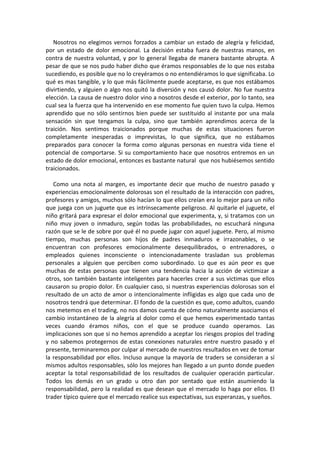 Nosotros no elegimos vernos forzados a cambiar un estado de alegría y felicidad,
por un estado de dolor emocional. La decisión estaba fuera de nuestras manos, en
contra de nuestra voluntad, y por lo general llegaba de manera bastante abrupta. A
pesar de que se nos pudo haber dicho que éramos responsables de lo que nos estaba
sucediendo, es posible que no lo creyéramos o no entendiéramos lo que significaba. Lo
qué es mas tangible, y lo que más fácilmente puede aceptarse, es que nos estábamos
divirtiendo, y alguien o algo nos quitó la diversión y nos causó dolor. No fue nuestra
elección. La causa de nuestro dolor vino a nosotros desde el exterior, por lo tanto, sea
cual sea la fuerza que ha intervenido en ese momento fue quien tuvo la culpa. Hemos
aprendido que no sólo sentirnos bien puede ser sustituido al instante por una mala
sensación sin que tengamos la culpa, sino que también aprendimos acerca de la
traición. Nos sentimos traicionados porque muchas de estas situaciones fueron
completamente inesperadas o imprevistas, lo que significa, que no estábamos
preparados para conocer la forma como algunas personas en nuestra vida tiene el
potencial de comportarse. Si su comportamiento hace que nosotros entremos en un
estado de dolor emocional, entonces es bastante natural que nos hubiésemos sentido
traicionados.
Como una nota al margen, es importante decir que mucho de nuestro pasado y
experiencias emocionalmente dolorosas son el resultado de la interacción con padres,
profesores y amigos, muchos sólo hacían lo que ellos creían era lo mejor para un niño
que juega con un juguete que es intrínsecamente peligroso. Al quitarle el juguete, el
niño gritará para expresar el dolor emocional que experimenta, y, si tratamos con un
niño muy joven o inmaduro, según todas las probabilidades, no escuchará ninguna
razón que se le de sobre por qué él no puede jugar con aquel juguete. Pero, al mismo
tiempo, muchas personas son hijos de padres inmaduros e irrazonables, o se
encuentran con profesores emocionalmente desequilibrados, o entrenadores, o
empleados quienes inconsciente o intencionadamente trasladan sus problemas
personales a alguien que perciben como subordinado. Lo que es aún peor es que
muchas de estas personas que tienen una tendencia hacia la acción de victimizar a
otros, son también bastante inteligentes para hacerles creer a sus victimas que ellos
causaron su propio dolor. En cualquier caso, si nuestras experiencias dolorosas son el
resultado de un acto de amor o intencionalmente infligidas es algo que cada uno de
nosotros tendrá que determinar. El fondo de la cuestión es que, como adultos, cuando
nos metemos en el trading, no nos damos cuenta de cómo naturalmente asociamos el
cambio instantáneo de la alegría al dolor como el que hemos experimentado tantas
veces cuando éramos niños, con el que se produce cuando operamos. Las
implicaciones son que si no hemos aprendido a aceptar los riesgos propios del trading
y no sabemos protegernos de estas conexiones naturales entre nuestro pasado y el
presente, terminaremos por culpar al mercado de nuestros resultados en vez de tomar
la responsabilidad por ellos. Incluso aunque la mayoría de traders se consideran a sí
mismos adultos responsables, sólo los mejores han llegado a un punto donde pueden
aceptar la total responsabilidad de los resultados de cualquier operación particular.
Todos los demás en un grado u otro dan por sentado que están asumiendo la
responsabilidad, pero la realidad es que desean que el mercado lo haga por ellos. El
trader típico quiere que el mercado realice sus expectativas, sus esperanzas, y sueños.
 