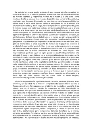 La sociedad en general puede funcionar de esta manera, pero los mercados, sin
duda no lo hacen. En la sociedad, podemos esperar que otras personas se comporten
de manera razonable y responsable. Cuando no lo hacen, y si uno sufre como
resultado de ello, la sociedad tiene recursos disponibles para corregir el desequilibrio y
nos hacen todo de nuevo. El mercado, por otro lado, no tiene la responsabilidad de
darnos nada ni hacer nada que nos beneficie. Esto puede no ser el método que
anuncian los mercados y, desde luego, no es la impresión que quieren proyectar, pero
la realidad es que cada trader que participa en los mercados lo hace para su propio
beneficio y la única manera de que un trader pueda beneficiarse es si algún otro
comerciante pierde, y la pérdida es real, en dólares como en un trade de futuros, o una
oportunidad perdida en un trade de acciones. Cuando usted coloca una operación, es
con la intención de hacer dinero. Cada trader en el mundo que abre una operación lo
hace por la misma razón. Cuando usted mira su relación con el mercado desde esta
perspectiva, se puede decir que su propósito es extraer dinero de los mercados, pero,
por esa misma razón, el único propósito del mercado es despojarlo de su dinero o
arrebatarle la oportunidad a usted. ¿Si en el mercado actúa recíprocamente un grupo
de personas para extraer dinero el uno del otro, entonces cuál es la responsabilidad
del mercado con el trader individual? El mercado no tiene ninguna otra
responsabilidad que la de seguir las reglas que se han establecido para facilitar esta
actividad. El punto es que, si alguna vez se ha encontrado culpando al mercado o se ha
sentido traicionado, entonces usted no ha entendido las implicaciones de lo que quiere
decir jugar un juego de suma cero. Cualquier grado de culpa que quiera atribuirle al
medio significa que usted no ha aceptado la realidad de que el mercado no le debe
nada, independientemente de lo que usted quiera o piense o del esfuerzo que ponga
en su trade. En el mercado, los valores típicos sociales de cambio no entran en el
juego. Si usted no entiende esto y encuentra un modo de reconciliar las diferencias
entre las normas sociales con las que creció y la forma en que el mercado actúa,
seguirá su proyecto de esperanzas, sueños y deseos creyendo que el mercado va a
hacer algo por usted. Cuando esto no ocurre, usted se siente enojado,
emocionalmente angustiado, frustrado y traicionado.
Asumir la responsabilidad significa reconocer y aceptar, en lo más profundo de su
identidad, que es usted -no el mercado- completamente responsable de su éxito o
fracaso como trader. Por supuesto, que el objetivo del mercado es separarlo de su
dinero, pero en el proceso, también le proporciona un flujo interminable de
oportunidades para que usted tome el dinero de él. Con el movimiento, de los precios
que representa el movimiento de las acciones colectivas de todos los traders en ese
momento, el mercado también genera información sobre sí mismo, y hace que sea
extremadamente fácil para entrar y salir de las operaciones (naturalmente, en función
de el número de personas participantes). Desde la perspectiva de las personas, el
movimiento de los precios, la información y la capacidad de entrar y salir de los trades
representan oportunidades de ver algo y de actuar sobre lo que se ve. Durante cada
momento que los mercados están abiertos, usted tiene la oportunidad de entrar en
una posición, aligerar una posición, añadir a una posición, o salir de una posición. Estas
son todas, oportunidades para enriquecerse, tomando beneficios o, al menos,
cortando sus pérdidas. Permítanme plantear una cuestión. ¿Se siente responsable por
el cumplimiento de las expectativas, esperanzas, sueños y deseos de algunos otros
comerciantes? Por supuesto que no. Suena absurdo, incluso la pregunta. Sin embargo,
 