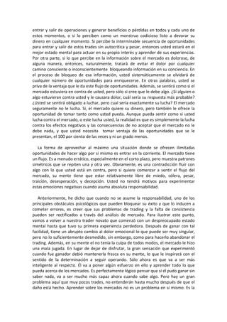 entrar y salir de operaciones y generar beneficios o pérdidas en todos y cada uno de
estos momentos, o si lo perciben como un monstruo codicioso listo a devorar su
dinero en cualquier momento. Si percibe la interminable secuencia de oportunidades
para entrar y salir de estos trades sin autocrítica y pesar, entonces usted estará en el
mejor estado mental para actuar en su propio interés y aprender de sus experiencias.
Por otra parte, si lo que percibe en la información sobre el mercado es doloroso, de
alguna manera, entonces, naturalmente, tratará de evitar el dolor por cualquier
camino consciente o inconscientemente bloqueando información en su conciencia. En
el proceso de bloqueo de esa información, usted sistemáticamente se olvidará de
cualquier número de oportunidades para enriquecerse. En otras palabras, usted se
priva de la ventaja que le da este flujo de oportunidades. Además, se sentirá como si el
mercado estuviera en contra de usted, pero sólo si cree que le debe algo. ¿Si alguien o
algo estuvieran contra usted y le causara dolor, cuál sería su respuesta más probable?
¿Usted se sentirá obligado a luchar, pero cual sería exactamente su lucha? El mercado
seguramente no le lucha. Sí, el mercado quiere su dinero, pero también le ofrece la
oportunidad de tomar tanto como usted pueda. Aunque pueda sentir como si usted
lucha contra el mercado, o este lucha usted, la realidad es que es simplemente la lucha
contra los efectos negativos y las consecuencias de no aceptar que el mercado no le
debe nada, y que usted necesita tomar ventaja de las oportunidades que se le
presentan, el 100 por ciento de las veces y ni un grado menos.
La forma de aprovechar al máximo una situación donde se ofrecen ilimitadas
oportunidades de hacer algo por si mismo es entrar en la corriente. El mercado tiene
un flujo. Es a menudo errático, especialmente en el corto plazo, pero muestra patrones
simétricos que se repiten una y otra vez. Obviamente, es una contradicción fluir con
algo con lo que usted está en contra, pero si quiere comenzar a sentir el flujo del
mercado, su mente tiene que estar relativamente libre de miedo, cólera, pesar,
traición, desesperación, y decepción. Usted no tendrá motivos para experimentar
estas emociones negativas cuando asuma absoluta responsabilidad.
Anteriormente, he dicho que cuando no se asume la responsabilidad, uno de los
principales obstáculos psicológicos que pueden bloquear su éxito y que lo inducen a
cometer errores, es creer que sus problemas de trading y la falta de consistencia
pueden ser rectificados a través del análisis de mercado. Para ilustrar este punto,
vamos a volver a nuestro trader novato que comenzó con un despreocupado estado
mental hasta que tuvo su primera experiencia perdedora. Después de ganar con tal
facilidad, tiene un abrupto cambio al dolor emocional lo que puede ser muy singular,
pero no lo suficientemente desmedido, sin embargo, como para hacerlo abandonar el
trading. Además, en su mente el no tenía la culpa de todos modos, el mercado le hizo
una mala jugada. En lugar de dejar de disfrutar, la gran sensación que experimentó
cuando fue ganador debió mantenerla fresca en su mente, lo que le inspirará con el
sentido de la determinación a seguir operando. Sólo ahora es que va a ser más
inteligente al respecto. Él va a poner algún esfuerzo en ello y aprender todo lo que
pueda acerca de los mercados. Es perfectamente lógico pensar que si él pudo ganar sin
saber nada, va a ser mucho más capaz ahora cuando sabe algo. Pero hay un gran
problema aquí que muy pocos trades, no entenderán hasta mucho después de que el
daño está hecho. Aprender sobre los mercados no es un problema en sí mismo. Es la
 