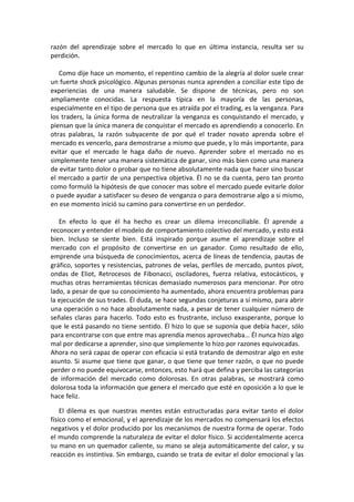 razón del aprendizaje sobre el mercado lo que en última instancia, resulta ser su
perdición.
Como dije hace un momento, el repentino cambio de la alegría al dolor suele crear
un fuerte shock psicológico. Algunas personas nunca aprenden a conciliar este tipo de
experiencias de una manera saludable. Se dispone de técnicas, pero no son
ampliamente conocidas. La respuesta típica en la mayoría de las personas,
especialmente en el tipo de persona que es atraída por el trading, es la venganza. Para
los traders, la única forma de neutralizar la venganza es conquistando el mercado, y
piensan que la única manera de conquistar el mercado es aprendiendo a conocerlo. En
otras palabras, la razón subyacente de por qué el trader novato aprenda sobre el
mercado es vencerlo, para demostrarse a mismo que puede, y lo más importante, para
evitar que el mercado le haga daño de nuevo. Aprender sobre el mercado no es
simplemente tener una manera sistemática de ganar, sino más bien como una manera
de evitar tanto dolor o probar que no tiene absolutamente nada que hacer sino buscar
el mercado a partir de una perspectiva objetiva. Él no se da cuenta, pero tan pronto
como formuló la hipótesis de que conocer mas sobre el mercado puede evitarle dolor
o puede ayudar a satisfacer su deseo de venganza o para demostrarse algo a si mismo,
en ese momento inició su camino para convertirse en un perdedor.
En efecto lo que él ha hecho es crear un dilema irreconciliable. Él aprende a
reconocer y entender el modelo de comportamiento colectivo del mercado, y esto está
bien. Incluso se siente bien. Está inspirado porque asume el aprendizaje sobre el
mercado con el propósito de convertirse en un ganador. Como resultado de ello,
emprende una búsqueda de conocimientos, acerca de líneas de tendencia, pautas de
gráfico, soportes y resistencias, patrones de velas, perfiles de mercado, puntos pívot,
ondas de Eliot, Retrocesos de Fibonacci, osciladores, fuerza relativa, estocásticos, y
muchas otras herramientas técnicas demasiado numerosos para mencionar. Por otro
lado, a pesar de que su conocimiento ha aumentado, ahora encuentra problemas para
la ejecución de sus trades. Él duda, se hace segundas conjeturas a sí mismo, para abrir
una operación o no hace absolutamente nada, a pesar de tener cualquier número de
señales claras para hacerlo. Todo esto es frustrante, incluso exasperante, porque lo
que le está pasando no tiene sentido. Él hizo lo que se suponía que debía hacer, sólo
para encontrarse con que entre mas aprendía menos aprovechaba… Él nunca hizo algo
mal por dedicarse a aprender, sino que simplemente lo hizo por razones equivocadas.
Ahora no será capaz de operar con eficacia si está tratando de demostrar algo en este
asunto. Si asume que tiene que ganar, o que tiene que tener razón, o que no puede
perder o no puede equivocarse, entonces, esto hará que defina y perciba las categorías
de información del mercado como dolorosas. En otras palabras, se mostrará como
dolorosa toda la información que genera el mercado que esté en oposición a lo que le
hace feliz.
El dilema es que nuestras mentes están estructuradas para evitar tanto el dolor
físico como el emocional, y el aprendizaje de los mercados no compensará los efectos
negativos y el dolor producido por los mecanismos de nuestra forma de operar. Todo
el mundo comprende la naturaleza de evitar el dolor físico. Si accidentalmente acerca
su mano en un quemador caliente, su mano se aleja automáticamente del calor, y su
reacción es instintiva. Sin embargo, cuando se trata de evitar el dolor emocional y las
 