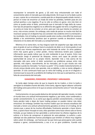 reconquistar la sensación de ganar, y (2) está muy entusiasmado con todo el
conocimiento sobre el mercado que está adquiriendo. De lo que no se ha dado cuenta
es que, a pesar de su entusiasmo, cuando pasó de un despreocupado estado mental, a
pensar en tratar de encontrar un modo de evitar las pérdidas, también pasó de una
actitud positiva a una negativa. Él ya no sólo se enfoca en ganar, sino más bien en
cómo se puede evitar el dolor, previniendo que el mercado le haga daño de nuevo.
Este tipo de perspectiva negativa no es diferente del jugador de tenis o el golfista que
se centra en tratar de no cometer un error, pero por más que intenta no cometer un
error, más errores comete. Sin embargo, este modo de pensar es mucho más fácil de
reconocer porque en el deporte hay una conexión más evidente entre la orientación y
los resultados. Con el trading, la conexión puede estar oculta y más difícil de reconocer
debido a los sentimientos positivos que se generan cuando se descubren nuevas
relaciones en los datos del mercado y su comportamiento.
Mientras él se sienta bien, no hay ninguna razón de sospechar que algo anda mal,
pero el grado al cual se enfoque hacia la anulación de dolor es el mismo grado al cual
él creará esas mismas experiencias que está tratando de evitar. En otras palabras,
entre más quiera ganar y evitar perder, menos tolerancia tendrá para cualquier
información que pueda indicar que no está recibiendo lo que él quiere. Entre mas
información tenga el potencial de bloquear, menos será capaz de percibir una
oportunidad de actuar en su propio interés. Aprender más y más acerca de los
mercados sólo para evitar el dolor aumentará sus problemas porque entre más
aprende, más espera, naturalmente, de los mercados, por lo que resulta aún más
doloroso cuando los mercados “no hacen su parte”. Él ha creado involuntariamente un
círculo vicioso donde entre más aprende, más se debilita, y más se siente obligado a
aprender. El ciclo continuará hasta que se retira del trading, ya sea en el disgusto o
reconoce que la causa de su problema de trading no es más que su perspectiva, y no su
falta de conocimiento del mercado.
GANADORES, PERDEDORES -PROSPEROS Y ARRUINADOS-
Se tarda algún tiempo antes de que la mayoría de los traders, o tiren la toalla o
averigüen la verdadera fuente del éxito. Entre tanto, algunos logran obtener suficiente
del trading como para entrar en lo que se conoce comúnmente como el "ciclo del auge
y la crisis".
Contrariamente a lo que pueda deducirse del ejemplo del operador novato, no todo
el mundo tiene una actitud intrínsecamente negativa y, por tanto, estar condenados a
perder constantemente. Sí, es cierto que algunos pierden constantemente, a menudo
hasta pierden todo o dejan de hacer trading porque no pueden tolerar más dolor
emocional. Sin embargo, también hay muchos traders que son tenaces estudiosos del
mercado y tienen una actitud suficientemente ganadora al entrar en el trading, de tal
manera que, a pesar de las muchas dificultades, finalmente aprender a hacer dinero.
Pero, y quiero hacer hincapié en esto, ellos aprenden cómo hacer dinero sólo en forma
limitada, ya que todavía no han aprendido a contrarrestar los efectos negativos de la
euforia o la forma de compensar el potencial de auto-sabotaje. La euforia y auto-
sabotaje son dos poderosas fuerzas psicológicas que tendrán un efecto muy negativo
sobre usted. Sin embargo, son fuerzas por las que tiene que preocuparse solo cuando
empiece a ganar, consistentemente, y eso si es un gran problema. Cuando está
 