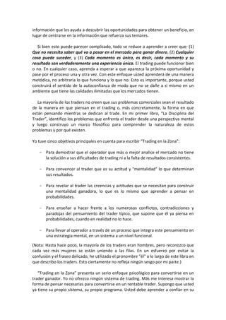 información que les ayuda a descubrir las oportunidades para obtener un beneficio, en
lugar de centrarse en la información que refuerza sus temores.
Si bien esto puede parecer complicado, todo se reduce a aprender a creer que: (1)
Que no necesita saber qué va a pasar en el mercado para ganar dinero, (2) Cualquier
cosa puede suceder, y (3) Cada momento es único, es decir, cada momento y su
resultado son verdaderamente una experiencia única. El trading puede funcionar bien
o no. En cualquier caso, aprenda a esperar a que aparezca la próxima oportunidad y
pase por el proceso una y otra vez. Con este enfoque usted aprenderá de una manera
metódica, no arbitraria lo que funciona y lo que no. Esto es importante, porque usted
construirá el sentido de la autoconfianza de modo que no se dañe a si mismo en un
ambiente que tiene las calidades ilimitadas que los mercados tienen.
La mayoría de los traders no creen que sus problemas comerciales sean el resultado
de la manera en que piensan en el trading o, más concretamente, la forma en que
están pensando mientras se dedican al trade. En mi primer libro, “La Disciplina del
Trader”, identifico los problemas que enfrenta el trader desde una perspectiva mental
y luego construyo un marco filosófico para comprender la naturaleza de estos
problemas y por qué existen.
Yo tuve cinco objetivos principales en cuenta para escribir “Trading en la Zona”:
- Para demostrar que el operador que más o mejor analice el mercado no tiene
la solución a sus dificultades de trading ni a la falta de resultados consistentes.
- Para convencer al trader que es su actitud y "mentalidad" lo que determinan
sus resultados.
- Para revelar al trader las creencias y actitudes que se necesitan para construir
una mentalidad ganadora, lo que es lo mismo que aprender a pensar en
probabilidades.
- Para enseñar a hacer frente a los numerosos conflictos, contradicciones y
paradojas del pensamiento del trader típico, que supone que él ya piensa en
probabilidades, cuando en realidad no lo hace.
- Para llevar al operador a través de un proceso que integra este pensamiento en
una estrategia mental, en un sistema a un nivel funcional.
(Nota: Hasta hace poco, la mayoría de los traders eran hombres, pero reconozco que
cada vez más mujeres se están uniendo a las filas. En un esfuerzo por evitar la
confusión y el fraseo delicado, he utilizado el pronombre "él" a lo largo de este libro en
que describo los traders. Esto ciertamente no refleja ningún sesgo por mi parte.)
“Trading en la Zona” presenta un serio enfoque psicológico para convertirse en un
trader ganador. Yo no ofrezco ningún sistema de trading. Más me interesa mostrar la
forma de pensar necesarias para convertirse en un rentable trader. Supongo que usted
ya tiene su propio sistema, su propio programa. Usted debe aprender a confiar en su
 