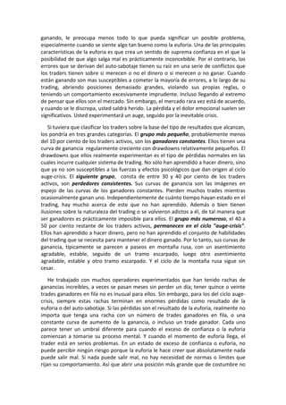 ganando, le preocupa menos todo lo que pueda significar un posible problema,
especialmente cuando se siente algo tan bueno como la euforia. Una de las principales
características de la euforia es que crea un sentido de suprema confianza en el que la
posibilidad de que algo salga mal es prácticamente inconcebible. Por el contrario, los
errores que se derivan del auto-sabotaje tienen su raíz en una serie de conflictos que
los traders tienen sobre si merecen o no el dinero o si merecen o no ganar. Cuando
están ganando son mas susceptibles a cometer la mayoría de errores, a lo largo de su
trading, abriendo posiciones demasiado grandes, violando sus propias reglas, o
teniendo un comportamiento excesivamente imprudente. Incluso llegando al extremo
de pensar que ellos son el mercado. Sin embargo, el mercado rara vez está de acuerdo,
y cuando se le discrepa, usted saldrá herido. La pérdida y el dolor emocional suelen ser
significativos. Usted experimentará un auge, seguido por la inevitable crisis.
Si tuviera que clasificar los traders sobre la base del tipo de resultados que alcanzan,
los pondría en tres grandes categorías. El grupo más pequeño, probablemente menos
del 10 por ciento de los traders activos, son los ganadores constantes. Ellos tienen una
curva de ganancia regularmente creciente con drawdowns relativamente pequeños. El
drawdowns que ellos realmente experimentan es el tipo de pérdidas normales en las
cuales incurre cualquier sistema de trading. No sólo han aprendido a hacer dinero, sino
que ya no son susceptibles a las fuerzas y efectos psicológicos que dan origen al ciclo
auge-crisis. El siguiente grupo, consta de entre 30 y 40 por ciento de los traders
activos, son perdedores consistentes. Sus curvas de ganancia son las imágenes en
espejo de las curvas de los ganadores constantes. Pierden muchos trades mientras
ocasionalmente ganan uno. Independientemente de cuánto tiempo hayan estado en el
trading, hay mucho acerca de este que no han aprendido. Además o bien tienen
ilusiones sobre la naturaleza del trading o se volvieron adictos a él, de tal manera que
ser ganadores es prácticamente imposible para ellos. El grupo más numeroso, el 40 a
50 por ciento restante de los traders activos, permanecen en el ciclo "auge-crisis".
Ellos han aprendido a hacer dinero, pero no han aprendido el conjunto de habilidades
del trading que se necesita para mantener el dinero ganado. Por lo tanto, sus curvas de
ganancia, típicamente se parecen a paseos en montaña rusa, con un asentimiento
agradable, estable, seguido de un tramo escarpado, luego otro asentimiento
agradable, estable y otro tramo escarpado. Y el ciclo de la montaña rusa sigue sin
cesar.
He trabajado con muchos operadores experimentados que han tenido rachas de
ganancias increíbles, a veces se pasan meses sin perder un día; tener quince o veinte
trades ganadores en fila no es inusual para ellos. Sin embargo, para los del ciclo auge-
crisis, siempre estas rachas terminan en enormes pérdidas como resultado de la
euforia o del auto-sabotaje. Si las pérdidas son el resultado de la euforia, realmente no
importa que tenga una racha con un número de trades ganadores en fila, o una
constante curva de aumento de la ganancia, o incluso un trade ganador. Cada uno
parece tener un umbral diferente para cuando el exceso de confianza o la euforia
comienzan a tomarse su proceso mental. Y cuando el momento de euforia llega, el
trader está en serios problemas. En un estado de exceso de confianza o euforia, no
puede percibir ningún riesgo porque la euforia le hace creer que absolutamente nada
puede salir mal. Si nada puede salir mal, no hay necesidad de normas o límites que
rijan su comportamiento. Así que abrir una posición más grande que de costumbre no
 