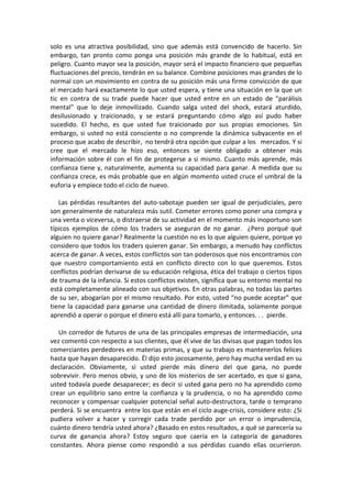 solo es una atractiva posibilidad, sino que además está convencido de hacerlo. Sin
embargo, tan pronto como ponga una posición más grande de lo habitual, está en
peligro. Cuanto mayor sea la posición, mayor será el impacto financiero que pequeñas
fluctuaciones del precio, tendrán en su balance. Combine posiciones mas grandes de lo
normal con un movimiento en contra de su posición más una firme convicción de que
el mercado hará exactamente lo que usted espera, y tiene una situación en la que un
tic en contra de su trade puede hacer que usted entre en un estado de "parálisis
mental" que lo deje inmovilizado. Cuando salga usted del shock, estará aturdido,
desilusionado y traicionado, y se estará preguntando cómo algo así pudo haber
sucedido. El hecho, es que usted fue traicionado por sus propias emociones. Sin
embargo, si usted no está consciente o no comprende la dinámica subyacente en el
proceso que acabo de describir, no tendrá otra opción que culpar a los mercados. Y si
cree que el mercado le hizo eso, entonces se siente obligado a obtener más
información sobre él con el fin de protegerse a si mismo. Cuanto más aprende, más
confianza tiene y, naturalmente, aumenta su capacidad para ganar. A medida que su
confianza crece, es más probable que en algún momento usted cruce el umbral de la
euforia y empiece todo el ciclo de nuevo.
Las pérdidas resultantes del auto-sabotaje pueden ser igual de perjudiciales, pero
son generalmente de naturaleza más sutil. Cometer errores como poner una compra y
una venta o viceversa, o distraerse de su actividad en el momento más inoportuno son
típicos ejemplos de cómo los traders se aseguran de no ganar. ¿Pero porqué qué
alguien no quiere ganar? Realmente la cuestión no es lo que alguien quiere, porque yo
considero que todos los traders quieren ganar. Sin embargo, a menudo hay conflictos
acerca de ganar. A veces, estos conflictos son tan poderosos que nos encontramos con
que nuestro comportamiento está en conflicto directo con lo que queremos. Estos
conflictos podrían derivarse de su educación religiosa, ética del trabajo o ciertos tipos
de trauma de la infancia. Si estos conflictos existen, significa que su entorno mental no
está completamente alineado con sus objetivos. En otras palabras, no todas las partes
de su ser, abogarían por el mismo resultado. Por esto, usted “no puede aceptar” que
tiene la capacidad para ganarse una cantidad de dinero ilimitada, solamente porque
aprendió a operar o porque el dinero está allí para tomarlo, y entonces. . . pierde.
Un corredor de futuros de una de las principales empresas de intermediación, una
vez comentó con respecto a sus clientes, que él vive de las divisas que pagan todos los
comerciantes perdedores en materias primas, y que su trabajo es mantenerlos felices
hasta que hayan desaparecido. Él dijo esto jocosamente, pero hay mucha verdad en su
declaración. Obviamente, si usted pierde más dinero del que gana, no puede
sobrevivir. Pero menos obvio, y uno de los misterios de ser acertado, es que si gana,
usted todavía puede desaparecer; es decir si usted gana pero no ha aprendido como
crear un equilibrio sano entre la confianza y la prudencia, o no ha aprendido como
reconocer y compensar cualquier potencial señal auto-destructora, tarde o temprano
perderá. Si se encuentra entre los que están en el ciclo auge-crisis, considere esto: ¿Si
pudiera volver a hacer y corregir cada trade perdido por un error o imprudencia,
cuánto dinero tendría usted ahora? ¿Basado en estos resultados, a qué se parecería su
curva de ganancia ahora? Estoy seguro que caería en la categoría de ganadores
constantes. Ahora piense como respondió a sus pérdidas cuando ellas ocurrieron.
 