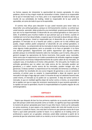 no fuimos capaces de interpretar la oportunidad de manera apropiada. En otras
palabras, ahora no hay ningún modo de racionalizar el dolor. Usted no es responsable
de lo que el mercado hace o no hace, pero si es responsable de todo lo demás que
resulte de sus actividades de trading. Usted es responsable de lo que usted ha
aprendido, así como de todo lo que no ha aprendido.
El camino más eficaz para descubrir lo que usted necesita para tener éxito es
desarrollar una actitud ganadora, porque es intrínsecamente creativo. La actitud que
usted necesita aprender, debe producirla una mentalidad propicia para descubrir algo
que aún no ha experimentado. El desarrollo de una actitud ganadora es clave para su
éxito. El problema para muchos traders es que piensan que ya la tienen, cuando en
realidad aún no la han desarrollado, o esperan que el mercado la desarrolle por ellos, y
así volverse ganadores. Usted es responsable por el desarrollo de su propia actitud
ganadora. El mercado no va a hacerlo por usted, y, quiero ser lo más enfático que
puedo, ningún análisis podrá compensar el desarrollo de una actitud ganadora, si
usted no la tiene. La comprensión de los mercados le dará la ventaja que necesita para
crear algunos trades ganadores, pero su proceder no le hace un ganador si no tiene
una actitud ganadora. Seguramente uno podría argumentar que algunos traders
pierden porque no entienden bastante sobre los mercados y por lo tanto, ellos por lo
general escogen las operaciones de forma incorrecta. Esto puede sonar razonable,
tanto como que mi experiencia con traders poseedores de actitudes negativas escogen
las operaciones incorrectas independientemente de cuanto saben de los mercados. En
cualquier caso, el resultado es el mismo -ellos pierden-. Por otra parte, los Traders con
actitudes ganadoras que no saben casi nada acerca de los mercados pueden ser
ganadores, y si saben mucho acerca de los mercados, pueden recoger aún más
ganancias. Si desea cambiar su experiencia en los mercados de temerosa a confiada, si
desea cambiar los resultados de una curva irregular de ganancias a una en constante
aumento, el primer paso es aceptar la responsabilidad y dejar de esperar que el
mercado le de algo o haga algo por usted. Si resuelve de aquí en adelante hacerlo todo
usted mismo, el mercado ya no podrá ser su oponente. Si deja de luchar contra el
mercado, lo que en realidad significa dejar de luchar contra si mismo, se sorprenderá
de la rapidez con que es capaz de reconocer exactamente lo que necesita aprender, y
la rapidez con que lo aprenderá. Asumir la responsabilidad es la piedra angular de una
actitud ganadora.
CAPITULO 4
LA CONSISTENCIA: UN ESTADO MENTAL
Espero que después de leer los tres primeros capítulos no se asuste ante la idea de
que sólo porque usted está actuando como un trader, no significa que haya aprendido
la manera de pensar apropiada para hacer lo que ellos hacen. Como ya he subrayado
en varias ocasiones, lo que separa a los mejores traders del resto del mundo no es lo
que hacen o cuando lo hacen, sino más bien la forma en que piensan acerca de lo que
hacen y qué están pensando cuando lo hacen. Si su objetivo es el trading como un
profesional y quiere ser un ganador, entonces usted debe comenzar a partir de la
premisa de que las soluciones están en su mente y no en el mercado. La consistencia es
 