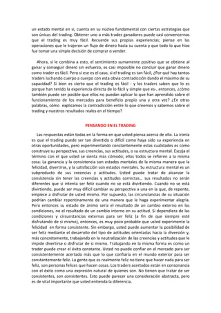 un estado mental en si, cuenta en su núcleo fundamental con ciertas estrategias que
son únicas del trading. Obtener uno o más trades ganadores puede casi convencernos
que el trading es muy fácil. Recuerde sus propias experiencias; piense en las
operaciones que le trajeron un flujo de dinero hacia su cuenta y que todo lo que hizo
fue tomar una simple decisión de comprar o vender.
Ahora, si le combina a esto, el sentimiento sumamente positivo que se obtiene al
ganar y conseguir dinero sin esfuerzo, es casi imposible no concluir que ganar dinero
como trader es fácil. Pero si ese es el caso, si el trading es tan fácil, ¿Por qué hay tantos
traders luchando cuerpo a cuerpo con esta obvia contradicción dando el máximo de su
capacidad? Si bien es cierto que el trading es fácil - y los traders saben que lo es
porque han tenido la experiencia directa de lo fácil y simple que es-, entonces, ¿cómo
también puede ser posible que ellos no puedan aplicar lo que han aprendido sobre el
funcionamiento de los mercados para beneficio propio una y otra vez? ¿En otras
palabras, cómo explicamos la contradicción entre lo que creemos y sabemos sobre el
trading y nuestros resultados reales en el tiempo?
PENSANDO EN EL TRADING
Las respuestas están todas en la forma en que usted piensa acerca de ello. La ironía
es que el trading puede ser tan divertido o difícil como haya sido su experiencia en
otras oportunidades, pero experimentando constantemente estas cualidades es como
construye su perspectiva, sus creencias, sus actitudes, o su estructura mental. Escoja el
término con el que usted se sienta más cómodo; ellos todos se refieren a la misma
cosa: La ganancia y la consistencia son estados mentales de la misma manera que la
felicidad, divertirse, y la satisfacción son estados mentales. Su estructura mental es un
subproducto de sus creencias y actitudes. Usted puede tratar de alcanzar la
consistencia sin tener las creencias y actitudes correctas… sus resultados no serán
diferentes que si intenta ser feliz cuando no se está divirtiendo. Cuando no se está
divirtiendo, puede ser muy difícil cambiar su perspectiva a una en la que, de repente,
empiece a disfrutar de usted mismo. Por supuesto, las circunstancias de su situación
podrían cambiar repentinamente de una manera que le haga experimentar alegría.
Pero entonces su estado de ánimo sería el resultado de un cambio externo en las
condiciones, no el resultado de un cambio interno en su actitud. Si dependiera de las
condiciones y circunstancias externas para ser feliz (a fin de que siempre esté
disfrutando de si mismo), entonces, es muy poco probable que usted experimente la
felicidad en forma consistente. Sin embargo, usted puede aumentar la posibilidad de
ser feliz mediante el desarrollo del tipo de actitudes orientadas hacia la diversión y,
más concretamente, trabajando en la neutralización de las creencias y actitudes que le
impide divertirse o disfrutar de si mismo. Trabajando en la misma forma es como un
trader puede crear el éxito constante. Usted no puede confiar en el mercado para ser
consistentemente acertado más que lo que confiaría en el mundo exterior para ser
constantemente feliz. La gente que es realmente feliz no tiene que hacer nada para ser
feliz, son personas felices que hacen cosas. Los traders acertados están en consonancia
con el éxito como una expresión natural de quienes son. No tienen que tratar de ser
consistentes, son consistentes. Esto puede parecer una consideración abstracta, pero
es de vital importante que usted entienda la diferencia.
 