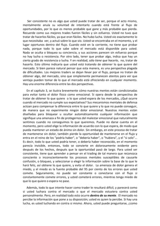 Ser consistente no es algo que usted puede tratar de ser, porque el acto mismo,
mentalmente anula su voluntad de intentarlo cuando está frente al flujo de
oportunidades, por lo que es menos probable que gane y más probable que pierda.
Recuerde como sus mejores trades fueron fáciles y sin esfuerzo. Usted no tuvo que
tratar de hacerlos fáciles, ya que eran fáciles. No hubo lucha. Usted vio exactamente lo
que necesitaba ver, y actuó sobre lo que vio. Usted se encontraba en el momento, y el
lugar oportunos dentro del flujo. Cuando esté en la corriente, no tiene que probar
nada, porque todo lo que sabe sobre el mercado está disponible para usted.
Nada se oculta o bloquea su conciencia, y sus acciones parecen sin esfuerzo porque
no hay lucha o resistencia. Por otro lado, tener que probar algo, indica que hay un
cierto grado de resistencia o lucha. Y en realidad, sólo tiene que hacerlo, no, tratar de
hacerlo. Esto último indicaría que usted está tratando de obtener lo que quiere del
mercado. Si bien parece natural pensar que esta manera, es una perspectiva plagada
de dificultades. Los mejores traders se dejan llevar por el flujo, porque no tratan de
obtener algo, del mercado, sino que simplemente permanecen atentos para ver que
ventaja pueden tomar de lo que el mercado está ofreciendo en cualquier momento.
Hay una enorme diferencia entre las dos perspectivas.
En el capítulo 3, se ilustra brevemente cómo nuestras mentes están condicionadas
para evitar tanto el dolor físico como emocional. Si opera desde la perspectiva de
tratar de obtener lo que quiere o lo que usted espera de los mercados, ¿Qué ocurre
cuando el mercado no cumple sus expectativas? Sus mecanismos mentales de defensa
actúan para compensar la diferencia entre lo que quiere y lo que no puede conseguir,
de manera que no experimente ningún dolor emocional. Nuestras mentes están
diseñadas para bloquear u ocultar automáticamente cualquier información que
signifique una amenaza a fin de protegernos del malestar emocional que naturalmente
sentimos cuando no conseguimos lo que queremos. Puede no darse cuenta en el
momento, pero usted elige la información de acuerdo con lo que espera, de modo que
pueda mantener un estado de ánimo sin dolor. Sin embargo, en este proceso de tratar
de mantenerse sin dolor, también pierde la oportunidad de mantenerse en el flujo y
entra en el reino de los "podría haber", o "debería haber", o "hubiera", y el "si solo"...
Es decir, todo lo que usted podría tener, o debería haber reconocido, en el momento
parecía invisible, entonces, todo se convierte en dolorosamente evidente pero
después de los hechos, después que la oportunidad pasó de largo. Para usted ser
consistente, tiene que aprender a pensar en el trading de tal manera que reconozca
consciente o inconscientemente los procesos mentales susceptibles de causarle
confusión, o bloqueo, y seleccionar o elegir la información sobre la base de lo que le
hará feliz, así obtiene lo que quiere, y evita el dolor. La amenaza de dolor genera el
miedo, y el miedo es la fuente probable del 95 por ciento de los errores que usted
comete. Seguramente, no puede ser constante o conectarse con el flujo si
constantemente comete errores, y usted cometerá errores, mientras tenga miedo de
que lo que quiere o espera no pase.
Además, todo lo que intente hacer como trader le resultará difícil, y parecerá como
si usted luchara contra el mercado o que el mercado estuviera contra usted
personalmente. Pero, en realidad todo esto ocurre dentro de su mente. El mercado no
percibe la información que pone a su disposición; usted es quien la percibe. Si hay una
lucha, es usted luchando en contra si mismo. Ahora, usted puede preguntarse, ¿como
 