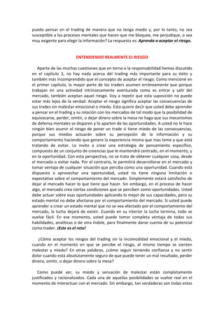 puedo pensar en el trading de manera que no tenga miedo y, por lo tanto, no sea
susceptible a los procesos mentales que hacen que me bloquee, me perjudique, o sea
muy exigente para elegir la información? La respuesta es: Aprenda a aceptar el riesgo.
ENTENDIENDO REALMENTE EL RIESGO
Aparte de las muchas cuestiones que en torno a la responsabilidad hemos discutido
en el capítulo 3, no hay nada acerca del trading más importante para su éxito y
también más incomprendido que el concepto de aceptar el riesgo. Como mencioné en
el primer capítulo, la mayor parte de los traders asumen erróneamente que porque
trabajan en una actividad intrínsecamente aventurada como es entrar y salir del
mercado, también aceptan aquel riesgo. Voy a repetir que esta suposición no puede
estar más lejos de la verdad. Aceptar el riesgo significa aceptar las consecuencias de
sus trades sin malestar emocional o miedo. Esto quiere decir que usted debe aprender
a pensar en el trading y su relación con los mercados de tal modo que la posibilidad de
equivocarse, perder, omitir, o dejar dinero sobre la mesa no haga que sus mecanismos
de defensa mentales se disparen y lo aparten de las oportunidades. A usted no le hace
ningún bien asumir el riesgo de poner un trade si tiene miedo de las consecuencias,
porque sus miedos actuarán sobre su percepción de la información y su
comportamiento haciendo que genere la experiencia misma que mas teme y que está
tratando de evitar. Lo invito a crear una estrategia de pensamiento específico,
compuesto de un conjunto de creencias que le mantendrá centrado, en el momento, y
en la oportunidad. Con esta perspectiva, no se trata de obtener cualquier cosa, desde
el mercado o evitar nada. Por el contrario, le permitirá desarrollarse en el mercado y
tomar ventaja de cualquier situación que perciba como una oportunidad. Cuando está
dispuesto a aprovechar una oportunidad, usted no tiene ninguna limitación o
expectativa sobre el comportamiento del mercado. Simplemente estará satisfecho de
dejar al mercado hacer lo que tiene que hacer. Sin embargo, en el proceso de hacer
algo, el mercado crea ciertas condiciones que se perciben como oportunidades. Usted
debe actuar sobre esas oportunidades aplicando lo mejor de sus capacidades, pero su
estado mental no debe afectarse por el comportamiento del mercado. Si usted puede
aprender a crear un estado mental que no se vea afectado por el comportamiento del
mercado, la lucha dejará de existir. Cuando en su interior la lucha termina, todo se
vuelve fácil. En ese momento, usted puede tomar completa ventaja de todas sus
habilidades, analíticas o de otra índole, para finalmente darse cuenta de su potencial
como trader. ¡Este es el reto!
¿Cómo aceptar los riesgos del trading sin la incomodidad emocional y el miedo,
cuando en el momento en que se percibe el riesgo, al mismo tiempo se sienten
malestar y miedo? En otras palabras, ¿cómo seguir teniendo confianza y no sentir
dolor cuando está absolutamente seguro de que puede tener un mal resultado, perder
dinero, omitir, o dejar dinero sobre la mesa?
Como puede ver, su miedo y sensación de malestar están completamente
justificados y racionalizados. Cada una de aquellas posibilidades se vuelve real en el
momento de interactuar con el mercado. Sin embargo, tan verdaderas son todas estas
 