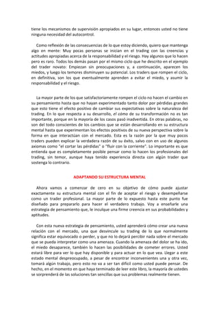 tiene los mecanismos de supervisión apropiados en su lugar, entonces usted no tiene
ninguna necesidad del autocontrol.
Como reflexión de las consecuencias de lo que estoy diciendo, quiero que mantenga
algo en mente: Muy pocas personas se inician en el trading con las creencias y
actitudes apropiadas acerca de la responsabilidad y el riesgo. Hay algunos que lo hacen
pero es raro. Todos los demás pasan por el mismo ciclo que he descrito en el ejemplo
del trader novato: Empiezan sin preocupaciones y, a continuación, aparecen los
miedos, y luego los temores disminuyen su potencial. Los traders que rompen el ciclo,
en definitiva, son los que eventualmente aprenden a evitar el miedo, y asumir la
responsabilidad y el riesgo.
La mayor parte de los que satisfactoriamente rompen el ciclo no hacen el cambio en
su pensamiento hasta que no hayan experimentado tanto dolor por pérdidas grandes
que esto tiene el efecto positivo de cambiar sus expectativas sobre la naturaleza del
trading. En lo que respecta a su desarrollo, el cómo de su transformación no es tan
importante, porque en la mayoría de los casos pasó inadvertida. En otras palabras, no
son del todo conscientes de los cambios que se están desarrollando en su estructura
mental hasta que experimentan los efectos positivos de su nueva perspectiva sobre la
forma en que interactúan con el mercado. Esta es la razón por la que muy pocos
traders pueden explicar la verdadera razón de su éxito, salvo con en uso de algunos
axiomas como "el cortar las pérdidas" o "fluir con la corriente". Lo importante es que
entienda que es completamente posible pensar como lo hacen los profesionales del
trading, sin temor, aunque haya tenido experiencia directa con algún trader que
sostenga lo contrario.
ADAPTANDO SU ESTRUCTURA MENTAL
Ahora vamos a comenzar de cero en su objetivo de cómo puede ajustar
exactamente su estructura mental con el fin de aceptar el riesgo y desempeñarse
como un trader profesional. La mayor parte de lo expuesto hasta este punto fue
diseñado para prepararlo para hacer el verdadero trabajo. Voy a enseñarle una
estrategia de pensamiento que, le inculque una firme creencia en sus probabilidades y
aptitudes.
Con esta nueva estrategia de pensamiento, usted aprenderá cómo crear una nueva
relación con el mercado, una que desvincule su trading de lo que normalmente
significa estar equivocado o perder, y que no lo dejará percibir nada sobre el mercado
que se pueda interpretar como una amenaza. Cuando la amenaza del dolor se ha ido,
el miedo desaparece, también lo hacen las posibilidades de cometer errores. Usted
estará libre para ver lo que hay disponible y para actuar en lo que vea. Llegar a este
estado mental despreocupado, a pesar de encontrar inconvenientes una y otra vez,
tomará algún trabajo, pero esto no va a ser tan difícil como usted puede pensar. De
hecho, en el momento en que haya terminado de leer este libro, la mayoría de ustedes
se sorprenderá de las soluciones tan sencillas que sus problemas realmente tienen.
 