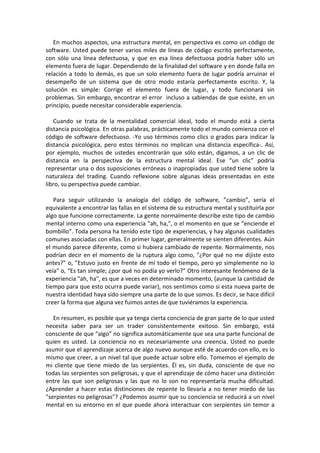 En muchos aspectos, una estructura mental, en perspectiva es como un código de
software. Usted puede tener varios miles de líneas de código escrito perfectamente,
con sólo una línea defectuosa, y que en esa línea defectuosa podría haber sólo un
elemento fuera de lugar. Dependiendo de la finalidad del software y en donde falla en
relación a todo lo demás, es que un solo elemento fuera de lugar podría arruinar el
desempeño de un sistema que de otro modo estaría perfectamente escrito. Y, la
solución es simple: Corrige el elemento fuera de lugar, y todo funcionará sin
problemas. Sin embargo, encontrar el error incluso a sabiendas de que existe, en un
principio, puede necesitar considerable experiencia.
Cuando se trata de la mentalidad comercial ideal, todo el mundo está a cierta
distancia psicológica. En otras palabras, prácticamente todo el mundo comienza con el
código de software defectuoso. -Yo uso términos como clics o grados para indicar la
distancia psicológica, pero estos términos no implican una distancia específica-. Así,
por ejemplo, muchos de ustedes encontrarán que sólo están, digamos, a un clic de
distancia en la perspectiva de la estructura mental ideal. Ese “un clic” podría
representar una o dos suposiciones erróneas o inapropiadas que usted tiene sobre la
naturaleza del trading. Cuando reflexione sobre algunas ideas presentadas en este
libro, su perspectiva puede cambiar.
Para seguir utilizando la analogía del código de software, ”cambio”, sería el
equivalente a encontrar las fallas en el sistema de su estructura mental y sustituirla por
algo que funcione correctamente. La gente normalmente describe este tipo de cambio
mental interno como una experiencia "ah, ha,", o el momento en que se “enciende el
bombillo”. Toda persona ha tenido este tipo de experiencias, y hay algunas cualidades
comunes asociadas con ellas. En primer lugar, generalmente se sienten diferentes. Aún
el mundo parece diferente, como si hubiera cambiado de repente. Normalmente, nos
podrían decir en el momento de la ruptura algo como, "¿Por qué no me dijiste esto
antes?" o, "Estuvo justo en frente de mí todo el tiempo, pero yo simplemente no lo
veía" o, “Es tan simple; ¿por qué no podía yo verlo?” Otro interesante fenómeno de la
experiencia "ah, ha", es que a veces en determinado momento, (aunque la cantidad de
tiempo para que esto ocurra puede variar), nos sentimos como si esta nueva parte de
nuestra identidad haya sido siempre una parte de lo que somos. Es decir, se hace difícil
creer la forma que alguna vez fuimos antes de que tuviéramos la experiencia.
En resumen, es posible que ya tenga cierta conciencia de gran parte de lo que usted
necesita saber para ser un trader consistentemente exitoso. Sin embargo, está
consciente de que “algo” no significa automáticamente que sea una parte funcional de
quien es usted. La conciencia no es necesariamente una creencia. Usted no puede
asumir que el aprendizaje acerca de algo nuevo aunque esté de acuerdo con ello, es lo
mismo que creer, a un nivel tal que puede actuar sobre ello. Tomemos el ejemplo de
mi cliente que tiene miedo de las serpientes. Él es, sin duda, consciente de que no
todas las serpientes son peligrosas, y que el aprendizaje de cómo hacer una distinción
entre las que son peligrosas y las que no lo son no representaría mucha dificultad.
¿Aprender a hacer estas distinciones de repente lo llevaría a no tener miedo de las
"serpientes no peligrosas"? ¿Podemos asumir que su conciencia se reducirá a un nivel
mental en su entorno en el que puede ahora interactuar con serpientes sin temor a
 