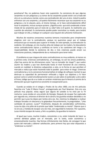 paralizarse? No, no podemos hacer esta suposición. Su conciencia de que algunas
serpientes no son peligrosas y su temor de las serpientes puede existir uno al lado del
otro en su estructura mental, como una contradicción del uno al otro. Usted lo podría
enfrentar con una serpiente, y él podría fácilmente reconocer que esa serpiente no es
peligrosa y no lo atacará, pero, al mismo tiempo, se le hace extremadamente difícil
tocar la serpiente, incluso aunque quisiera. ¿Significa esto que está condenado a tener
miedo de las serpientes para el resto de su vida? Sólo si él quiere. Es realmente una
cuestión de voluntad. Es ciertamente posible poder neutralizar su miedo, pero tendrá
que trabajar en ello, y trabajar en cualquier cosa requiere de suficiente motivación.
Muchos de nosotros conocemos nuestros temores irracionales pero simplemente
elegimos vivir con la contradicción, porque no queremos pasar por el trabajo
emocional que se necesita para superar el miedo. En este ejemplo, la contradicción es
evidente. Sin embargo, en mis muchos años de trabajo con los traders, he descubierto
varias contradicciones típicas y conflictos en torno a las cuestiones del riesgo y la
responsabilidad, donde la existencia de dos o más creencias puede anular sus
intenciones positivas, independiente de su motivación para tener éxito.
El problema es que ninguna de estas contradicciones es muy evidente, al menos no
a primera vista. Creencias contradictorias, sin embargo, no son los únicos problemas.
¿Qué hay acerca de las afirmaciones como "soy un tomador de riesgo"?, que suelen
asumir los traders y que han disminuido hasta el nivel funcional de una creencia,
cuando en realidad, la dinámica subyacentes a esto, es la forma en que perciben el
mercado e indica que están haciendo todo lo posible para evitar el riesgo. Creencias
contradictorias y no la conciencia funcional dañan el código de software mental; lo que
destruye su capacidad de permanecer enfocado y lograr sus objetivos y lo hace
parecer como si usted simultáneamente tuviera un pie sobre el acelerador y otro sobre
el freno; código que da a su trade un carácter misterioso que lo llevará al camino de la
distracción que por lo general se convierte en exasperación pura.
Cuando yo estaba en el colegio a finales de los años 1960, una de mis películas
favoritas era “Luke El Mano Fresca”, protagonizada por Paul Newman. Esta era una
película muy popular, estoy seguro que alguno de ustedes la ha visto por la TV
nocturna. Lucas estaba en una prisión de Georgia. Después de escapar fue capturado
por segunda vez, entonces el director de la cárcel y los guardias estaban decididos a no
permitir que Lucas los dejara por tontos otra vez. Así, mientras lo obligaban a realizar
trabajos forzados sin descanso y lo golpeaban frecuentemente, le preguntaban, "¿Has
cambiado de parecer, Lucas?" Finalmente, después de considerables sufrimientos,
Lucas les dijo a los jefes de la prisión que había “enderezado su mente”. Dijeron que si
no era así, y trataba de escapar una vez más, con seguridad lo matarían. Por supuesto,
Lucas intentó escapar de nuevo, y fiel a su palabra, los guardias lo mataron.
Al igual que Lucas, muchos traders, conscientes o no, están tratando de hacer su
camino dándose golpes con el mercado, por lo tanto, están económica y
emocionalmente muertos. Hay formas infinitamente más fáciles, de conseguir lo que
quiera del mercado y obtener satisfacción, pero primero hay que estar dispuestos a
"enderezar su mente".
 