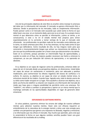 CAPITULO 5
LA DINAMICA DE LA PERCEPCION
Uno de los principales objetivos de este libro es enseñar cómo manejar la amenaza
del dolor por la información del mercado. El mercado no genera información feliz o
dolorosa. Desde la perspectiva de los mercados, todo es simplemente información.
Puede parecer como si el mercado esté causando que usted sienta la forma en que
debe hacer una cosa en un momento dado, pero ese no es el caso. Es su propio marco
mental el que determina cómo se percibe la información, ¿cómo se siente, y en
consecuencia, si está o no en el estado mental más propicio para entrar
espontáneamente en la corriente y tomar ventaja de lo que el mercado está
ofreciendo. Los profesionales no perciben nada de los mercados como doloroso, por
lo tanto, no existe amenaza para ellos. Si no hay amenaza, no hay nada contra lo que
tengan que defenderse. Como resultado de ello, no hay ninguna razón para que
consciente o inconscientemente tengan que activar sus mecanismos de defensa. Es
por eso que los profesionales pueden ver y hacer cosas que desconciertan a los demás.
Están en la corriente, porque perciben un interminable flujo de oportunidades, y
cuando no están en el flujo, los mejores pueden reconocer ese hecho y entonces lo
compensan, ya sea por reducción del número de operaciones, o no operando en
absoluto.
Si su objetivo es ser capaz de negociar como los profesionales, entonces debe ser
capaz de ver el mercado desde una perspectiva objetiva, sin distorsiones. Usted debe
ser capaz de actuar sin vacilaciones ni resistencia, pero con adecuada y positiva
moderación, para contrarrestar los efectos negativos del exceso de confianza o la
euforia. En esencia, su objetivo es ser capaz de crear un estado mental único, la
estructura mental de los traders. Cuando haya logrado esto, todo lo demás acerca de
su éxito como trader encajará en su lugar. Para ayudarle a alcanzar ese objetivo, voy a
darle una forma de redefinir su relación con respecto a la información del mercado de
modo que haya poca o ninguna posibilidad de percibirla como una amenaza. Por
"redefinir", me refiero a cambiar su perspectiva y operar en un marco mental que lo
mantenga centrado en las oportunidades disponibles en lugar de generarle dolor
emocional.
DEPURANDO SU SOFTWARE MENTAL
En otras palabras, queremos eliminar los errores del código de nuestro software
mental, para adiestrar nuestras mentes. Hacer esto con eficacia requerirá un
entendimiento de la naturaleza de la energía mental y cómo usar esta energía para
cambiar una perspectiva que genera una respuesta no deseada, negativa y emocional,
a la información que nos ofrece el mercado. Hay mucho que aprender, pero creo que
le sorprenderá la forma en que algunos cambios sencillos pueden hacer una gran
diferencia en los resultados de su trading.
 