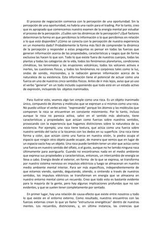 El proceso de negociación comienza con la percepción de una oportunidad. Sin la
percepción de una oportunidad, no habría una razón para el trading. Por lo tanto, creo
que es apropiado que comencemos nuestro examen de la energía mental por estudiar
el proceso de la percepción. ¿Cuáles son las dinámicas de la percepción? ¿Qué factores
determinan la forma en que percibimos la información o lo que percibimos en relación
a lo que está disponible? ¿Cómo se conecta con la percepción de nuestra experiencia
en un momento dado? Probablemente la forma más fácil de comprender la dinámica
de la percepción y responder a estas preguntas es pensar en todas las fuerzas que
generan información acerca de las propiedades, características y rasgos que de forma
exclusiva las hacen lo que son. Todo lo que existe fuera de nuestros cuerpos, todas las
plantas y todas las categorías de la vida, todos los fenómenos planetarios, condiciones
climáticas, los terremotos y las erupciones volcánicas; todos los volcanes activos e
inertes, las cuestiones físicas, y todos los fenómenos no corpóreos tales como la luz,
ondas de sonido, microondas, y la radiación generan información acerca de la
naturaleza de su existencia. Esta información tiene el potencial de actuar como una
fuerza en uno de nuestros cinco sentidos físicos. Antes de ir más lejos, aviso que yo uso
el verbo "generar" en un todo incluido suponiendo que todo está en un estado activo
de expresión, incluyendo los objetos inanimados.
Para ilustrar esto, veamos algo tan simple como una roca. Es un objeto inanimado
único, compuesto de átomos y moléculas que se expresan a sí mismos como una roca.
No puedo utilizar el verbo activo "expresando" porque los átomos y las moléculas que
componen la roca se encuentran en constante movimiento. Por lo tanto, incluso
aunque la roca no parezca activa, salvo en el sentido más abstracto, tiene
características y propiedades que actúan como fuerzas sobre nuestros sentidos,
provocando con la experiencia que hagamos distinciones sobre la naturaleza de su
existencia. Por ejemplo, una roca tiene textura, que actúa como una fuerza sobre
nuestro sentido del tacto si la tocamos con los dedos en su superficie. Una roca tiene
forma y color, que actúan como una fuerza en nuestra visión, la piedra ocupa el
espacio que ningún otro objeto puede ocupar, de manera que vemos que en lugar de
un espacio vacío hay un objeto. Una roca puede también tener un olor que actúa como
una fuerza en nuestro sentido del olfato, o el gusto, aunque no he lamido ninguna roca
últimamente para averiguarlo. Cuando no encontramos nada en el medio ambiente
que expresa sus propiedades y características, entonces, un intercambio de energía se
lleva a cabo. Energía desde el exterior, en forma de lo que se expresa, se transforma
por nuestro sistema nervioso en impulsos eléctricos y luego se almacenan en nuestro
medio ambiente mental interior. Para ser más específicos, independientemente de
que estamos viendo, oyendo, degustando, oliendo, o sintiendo a través de nuestros
sentidos, los impulsos eléctricos se transforman en energía que se almacena en
nuestro entorno mental como un recuerdo. Creo que todo esto es bastante evidente
para la mayoría de la gente, pero hay algunas implicaciones profundas que no son
evidentes, y que se suelen tener completamente por sentado.
En primer lugar, hay una relación de causa-efecto que existe entre nosotros y todo
lo que existe en el entorno externo. Como resultado, nuestros encuentros con las
fuerzas externas crean lo que yo llamo "estructuras energéticas" dentro de nuestras
mentes. Los recuerdos, distinciones, y, en última instancia, las creencias que
 