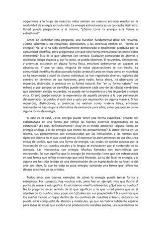 adquirimos a lo largo de nuestras vidas existen en nuestro entorno mental en la
modalidad de energía estructurada. La energía estructurada es un concepto abstracto.
Usted puede preguntarse a si mismo, "¿Cómo toma la energía esta forma o
estructura?"
Antes de contestar esta pregunta, una cuestión fundamental debe ser resuelta.
¿Cómo sabemos si los recuerdos, distinciones, y las creencias existen en forma de
energía? No sé si ha sido científicamente demostrado o totalmente aceptada por la
comunidad científica, pero pregúntese ¿en qué otra forma mental podrían existir estos
elementos? Esto es lo que sabemos con certeza: Cualquier compuesto de átomos y
moléculas ocupa espacio y, por lo tanto, se puede observar. Si recuerdos, distinciones,
y creencias existieran en alguna forma física, entonces deberíamos ser capaces de
observarlos. Y que yo sepa, ninguna de estas observaciones se han hecho. La
comunidad científica ha diseccionado tejido cerebral (tanto en vivos como en muertos)
se ha examinado a nivel de átomo individual, se han registrado diversas regiones del
cerebro en términos de sus funciones, pero nadie, hasta ahora, ha observado un
recuerdo, distinción, o creencia en su forma natural. Por "en su forma natural" me
refiero a que aunque un científico puede observar cada uno de las células cerebrales
que contienen ciertos recuerdos, no puede ver la experiencia o los recuerdos a simple
vista. Él sólo puede conocer la experiencia de aquella persona a la que pertenecen
determinados recuerdos si está viva y opta por expresarlos de alguna manera. Si los
recuerdos, distinciones, y creencias no existen como materia física, entonces
realmente no hay ninguna alternativa de existencia para ellos, salvo que existan como
alguna forma de energía.
Si este es el caso, ¿esta energía puede tener una forma específica? ¿Puede ser
estructurada en una forma que refleje las fuerzas externas responsables de su
existencia? ¡Es más, definitivamente! ¿Hay en el medio ambiente alguna forma de
energía análoga a la de energía que tienen los pensamientos? Si usted piensa en un
idioma, sus pensamientos son estructurados por las limitaciones y las normas que
rigen ese idioma en el que usted piensa. Al expresar los pensamientos en voz alta, crea
ondas de sonido, que son una forma de energía. Las ondas de sonido creadas por la
interacción de sus cuerdas vocales y la lengua se estructuran por el contenido de su
mensaje. Las microondas son energía. Muchas llamadas son transmitidas por
microondas, lo que significa que la energía de microondas tiene que ser estructurada
en una forma que refleje el mensaje que está llevando. La luz del láser es energía, y si
alguna vez has sido testigo de una demostración de un espectáculo de luz láser, o del
arte con láser, lo que ha visto es pura energía, tomando una forma que refleje los
deseos creativos de los artistas.
Todos estos son buenos ejemplos de cómo la energía puede tomar forma y
estructura. Por supuesto, hay muchos más, pero hay un ejemplo más que ilustra el
punto de manera más gráfica. En el máximo nivel fundamental, ¿Qué son los sueños?
No lo pregunto en el sentido de lo que significan o lo que usted piensa que es el
objetivo de los sueños, sino, ¿qué son? ¿Cuáles son sus propiedades? Si asumimos que
los sueños tienen un lugar dentro de los confines de nuestros cráneos, entonces no
puede estar compuesto de átomos y moléculas, ya que no habría suficiente espacio
para todas las cosas que existen y se producen en nuestros sueños. Las experiencias de
 