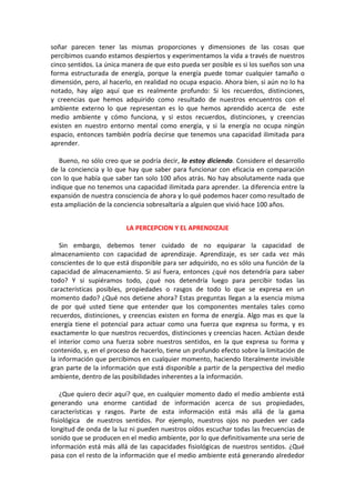 soñar parecen tener las mismas proporciones y dimensiones de las cosas que
percibimos cuando estamos despiertos y experimentamos la vida a través de nuestros
cinco sentidos. La única manera de que esto pueda ser posible es si los sueños son una
forma estructurada de energía, porque la energía puede tomar cualquier tamaño o
dimensión, pero, al hacerlo, en realidad no ocupa espacio. Ahora bien, si aún no lo ha
notado, hay algo aquí que es realmente profundo: Si los recuerdos, distinciones,
y creencias que hemos adquirido como resultado de nuestros encuentros con el
ambiente externo lo que representan es lo que hemos aprendido acerca de este
medio ambiente y cómo funciona, y si estos recuerdos, distinciones, y creencias
existen en nuestro entorno mental como energía, y si la energía no ocupa ningún
espacio, entonces también podría decirse que tenemos una capacidad ilimitada para
aprender.
Bueno, no sólo creo que se podría decir, lo estoy diciendo. Considere el desarrollo
de la conciencia y lo que hay que saber para funcionar con eficacia en comparación
con lo que había que saber tan solo 100 años atrás. No hay absolutamente nada que
indique que no tenemos una capacidad ilimitada para aprender. La diferencia entre la
expansión de nuestra consciencia de ahora y lo qué podemos hacer como resultado de
esta ampliación de la conciencia sobresaltaría a alguien que vivió hace 100 años.
LA PERCEPCION Y EL APRENDIZAJE
Sin embargo, debemos tener cuidado de no equiparar la capacidad de
almacenamiento con capacidad de aprendizaje. Aprendizaje, es ser cada vez más
conscientes de lo que está disponible para ser adquirido, no es sólo una función de la
capacidad de almacenamiento. Si así fuera, entonces ¿qué nos detendría para saber
todo? Y si supiéramos todo, ¿qué nos detendría luego para percibir todas las
características posibles, propiedades o rasgos de todo lo que se expresa en un
momento dado? ¿Qué nos detiene ahora? Estas preguntas llegan a la esencia misma
de por qué usted tiene que entender que los componentes mentales tales como
recuerdos, distinciones, y creencias existen en forma de energía. Algo mas es que la
energía tiene el potencial para actuar como una fuerza que expresa su forma, y es
exactamente lo que nuestros recuerdos, distinciones y creencias hacen. Actúan desde
el interior como una fuerza sobre nuestros sentidos, en la que expresa su forma y
contenido, y, en el proceso de hacerlo, tiene un profundo efecto sobre la limitación de
la información que percibimos en cualquier momento, haciendo literalmente invisible
gran parte de la información que está disponible a partir de la perspectiva del medio
ambiente, dentro de las posibilidades inherentes a la información.
¿Que quiero decir aquí? que, en cualquier momento dado el medio ambiente está
generando una enorme cantidad de información acerca de sus propiedades,
características y rasgos. Parte de esta información está más allá de la gama
fisiológica de nuestros sentidos. Por ejemplo, nuestros ojos no pueden ver cada
longitud de onda de la luz ni pueden nuestros oídos escuchar todas las frecuencias de
sonido que se producen en el medio ambiente, por lo que definitivamente una serie de
información está más allá de las capacidades fisiológicas de nuestros sentidos. ¿Qué
pasa con el resto de la información que el medio ambiente está generando alrededor
 