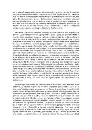 de sí mismo? ¿Acaso podemos ver, oír, gustar, oler, o sentir a través de nuestros
sentidos toda posible distinción, rasgo o carácter? ¡Por supuesto que no! La energía
que hay dentro de nosotros literalmente bloquea y limita nuestra valoración de gran
parte de esta información a través de los mismos mecanismos sensoriales utilizados
para percibir el entorno exterior. Ahora, si usted se toma un momento para pensar en
ello, algo de lo que acabo de decir debería ser evidente. Por ejemplo, son muchas las
formas en que el entorno externo puede manifestarse y no las percibimos
simplemente porque no hemos aprendido acerca de ellas todavía.
Esto es fácil de ilustrar. Piense de nuevo en la primera vez que miró un gráfico de
precios. ¿Qué vio? Exactamente ¿qué percibió? Estoy seguro, de que como todo el
mundo, vio un montón de líneas que no tenían ningún sentido. Sin embargo, ahora, si
usted es como la mayoría de los traders, cuando usted ve una gráfica de precios,
puede ver las características, rasgos y patrones de comportamiento que representan
las acciones colectivas de todos los que participaron en esas operaciones. Inicialmente,
el gráfico representaba información indiferenciada. La información indiferenciada,
por lo general crea un estado de confusión, y es lo que probablemente tuvo la primera
vez que se encontró con una gráfico de precios. Poco a poco, sin embargo, usted
aprendió a hacer distinciones acerca de esa información, tales como las tendencias,
líneas de tendencia, consolidaciones, soportes y resistencias, o retrocesos importantes
y las relaciones entre volumen abierto, interés y el precio de la acción, sólo para
nombrar unos pocos. Usted se enteró de que cada una de estas distinciones en el
comportamiento del mercado representa una oportunidad para cumplir con alguna
meta, necesidad personal, o deseo. Cada distinción tiene ahora un significado y algún
grado relativo de importancia o se le atribuye alguna importancia. Ahora, quiero que
use su imaginación y finja que nunca antes ha visto una gráfica de precios. ¿Habría una
diferencia entre lo que ve ahora y lo que vio entonces? Absolutamente. En lugar de un
montón de líneas indiferenciada, ve todo lo que ha aprendido acerca de las líneas,
entre entonces y ahora. En otras palabras, usted puede ver todas las distinciones que
ha aprendido a hacer, así como todas las oportunidades que representan esas
distinciones.
Sin embargo, como puede ver, todo lo que ve en ese cuadro ahora, existía en aquel
entonces, y, además, dispone de la misma capacidad para percibir. ¿Cuál es la
diferencia? La estructura de la energía que hay dentro de usted ahora, el conocimiento
que ha ganado actúa como una fuerza en sus ojos, haciendo que reconozca las diversas
distinciones que ha aprendido acerca del gráfico. Dado que la energía no estaba allí la
primera vez que miró el cuadro, todas las oportunidades que estaban allí, eran
invisibles para usted. Además, a menos que haya aprendido a hacer todas las posibles
distinciones basadas en las posibles relaciones entre las variables del gráfico, lo que no
ha aprendido aún sigue siendo invisible. La mayoría de nosotros no somos conscientes
de la medida en que estamos rodeados continuamente por oportunidades invisibles
inherentes a la información a la que estamos expuestos. Peor aún, nunca
enriquecemos la información sobre estas oportunidades y, como resultado de ello,
siguen siendo invisibles. El problema, por supuesto, es que, a menos que estemos en
una situación completamente nueva o única, o estemos funcionando con una actitud
 