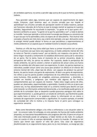 de verdadera apertura, no vamos a percibir algo acerca de lo que no hemos aprendido
todavía.
Para aprender sobre algo, tenemos que ser capaces de experimentarlo de algún
modo. Entonces, ¿qué tenemos aquí, un circuito cerrado que nos impide el
aprendizaje? Los circuitos cerrados de percepción existen en todos nosotros, porque
son funciones naturales de la forma en que la energía mental se expresa en nuestros
sentidos, Seguramente ha escuchado la expresión, "La gente ve lo que quiere ver".
Quisiera cambiarlo un poco: “La gente ve lo que ha aprendido a ver”, y todo lo demás
es invisible hasta que aprende a contrarrestar la energía que bloquea su conciencia de
lo que sea que no ha aprendido y está a la espera de ser descubierto. Para ilustrar este
concepto y hacerlo aún más claro, voy a darle otro ejemplo, uno que demuestra como
la energía mental puede afectar la forma en que percibimos y experimentamos el
medio ambiente en un aspecto que en realidad invierte la relación causa-efecto.
Veamos un niño de muy corta edad que tiene su primer encuentro con un perro.
Por ser la primera vez que tiene esta experiencia, el medio ambiente mental del niño
es como un “borrón y cuenta nueva”, por así decirlo, con respecto a los perros. Él no
tiene ningún recuerdo y ciertamente no establece distinciones acerca de la naturaleza
de un perro. Por lo tanto, hasta el momento de su primer encuentro, desde la
perspectiva del niño, los perros no existen. Por supuesto, desde la perspectiva del
medio ambiente, los perros existen y tienen el potencial de actuar como una fuerza
sobre los sentidos del niño para crear una experiencia. Es decir, los perros expresan su
naturaleza, pueden actuar como una causa para producir un efecto en el interior del
entorno mental del niño. ¿Qué tipo de efecto son capaces de producir los perros?
Bueno, los perros tienen una gama de expresiones. Al decir una gama de expresiones,
me refiero a que los perros pueden comportarse de muy diferentes maneras con los
seres humanos. Ellos pueden ser amigables, amorosos, protectores y divertidos, o
pueden ser hostiles, y peligrosas -por nombrar sólo algunos de los muchos
comportamientos que son capaces de mostrar-. Todos estos rasgos acerca de ellos,
pueden ser observados, experimentados y aprendidos. Cuando el niño ve al perro por
primera vez, no hay absolutamente nada en su entorno mental para decirle con que
está tratando. La información ambiental desconocida, y no clasificada puede generar el
sentido de la curiosidad -Que se despierta cuando queremos averiguar más sobre lo
que experimentamos- o, puede generar un estado de confusión, que fácilmente puede
dar vuelta hacia el temor si no podemos colocar la información en un marco o
contexto de organización comprensible o significativo. En nuestro ejemplo, el sentido
de curiosidad del niño lo motiva y lo impulsa hacia el perro para conseguir su
experiencia sensorial.
Note como literalmente obligan a los niños a enfrentarse a una situación sobre la
cual no conocen nada. Sin embargo, en este ejemplo, las fuerzas del medio ambiente
presentes, no reaccionan favorablemente a los progresos del niño. El perro en el que el
niño está interesado puede ser peligroso, o haber tenido un día malo. En cualquier
caso, en cuanto el niño se acerque demasiado, el perro lo muerde. El ataque es tan
severo que tienen que separar al niño del perro. Esta clase de experiencia
desafortunada no es seguramente típica, pero no es rara tampoco. La escogí por dos
 