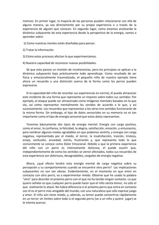motivos: En primer lugar, la mayoría de las personas pueden relacionarse con ella de
alguna manera, ya sea directamente por su propia experiencia o a través de la
experiencia de alguien que conocen. En segundo lugar, como estamos analizando la
dinámica subyacente de esta experiencia desde la perspectiva de la energía, vamos a
aprender sobre:
1) Como nuestras mentes están diseñadas para pensar.
2) Tratar la información.
3) Cómo estos procesos afectan lo que experimentamos.
4) Nuestra capacidad de reconocer nuevas posibilidades.
Sé que esto parece un montón de incoherencias, pero los principios se aplican a la
dinámica subyacente bajo prácticamente todo aprendizaje. Como resultado de ser
física y emocionalmente traumatizado, el pequeño niño de nuestro ejemplo tiene
ahora un recuerdo y una distinción acerca de la forma como los perros pueden
expresarse.
Si la capacidad del niño de recordar sus experiencias es normal, él puede almacenar
este incidente de una forma que represente un impacto sobre todos sus sentidos: Por
ejemplo, el ataque puede ser almacenado como imágenes mentales basadas en lo que
vio, así como representar mentalmente los sonidos de acuerdo a lo que, y así
sucesivamente. Los recuerdos que representan a los otros tres sentidos funcionarán de
la misma forma. Sin embargo, el tipo de datos sensoriales en su memoria no es tan
importante como el tipo de energía sensorial que estos datos representan.
Tenemos básicamente dos tipos de energía mental: Energía con carga positiva,
como el amor, la confianza, la felicidad, la alegría, satisfacción, emoción, y entusiasmo,
para nombrar algunos modos agradables en que podemos sentirla, y energía con carga
negativa, representada por el miedo, el terror, la insatisfacción, traición, tristeza,
enojo, confusión, ansiedad, estrés, frustración y, que representa todo lo que
comúnmente se conoce como Dolor Emocional. Debido a que la primera experiencia
del niño con un perro es intensamente dolorosa, el puede asumir que,
independientemente de como los sentidos se vieron afectados, todos sus recuerdos de
esta experiencia son dolorosos, desagradables, cargados de energía negativa.
Ahora, ¿qué efecto tendrá esta energía mental de carga negativa sobre su
percepción y su comportamiento cuando se encuentre otro perro? Las implicaciones
subyacentes no son tan obvias. Evidentemente, en el momento en que entre en
contacto con otro perro, va a experimentar miedo. Observe que he usado la palabra
"otro" para describir el próximo perro con el que no ha tenido ningún contacto. Lo que
quiero señalar es que cualquier perro puede hacer que el niño sienta temor, no sólo el
que realmente lo atacó. No habrá diferencia si el próximo perro que entra en contacto
con él es el perro más amigable del mundo, con una naturaleza que sólo exprese juego
y amor. El niño aún tiene miedo, y, además, su temor puede convertirse rápidamente
en un terror sin límites sobre todo si el segundo perro (ve a un niño y quiere jugar) se
le intenta acercar.
 