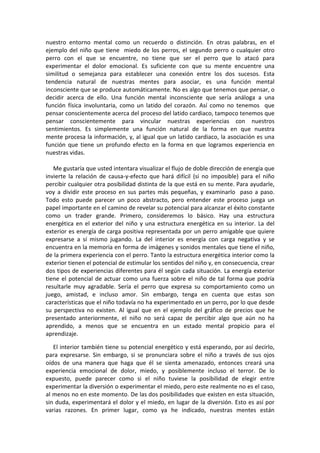 nuestro entorno mental como un recuerdo o distinción. En otras palabras, en el
ejemplo del niño que tiene miedo de los perros, el segundo perro o cualquier otro
perro con el que se encuentre, no tiene que ser el perro que lo atacó para
experimentar el dolor emocional. Es suficiente con que su mente encuentre una
similitud o semejanza para establecer una conexión entre los dos sucesos. Esta
tendencia natural de nuestras mentes para asociar, es una función mental
inconsciente que se produce automáticamente. No es algo que tenemos que pensar, o
decidir acerca de ello. Una función mental inconsciente que sería análoga a una
función física involuntaria, como un latido del corazón. Así como no tenemos que
pensar conscientemente acerca del proceso del latido cardiaco, tampoco tenemos que
pensar conscientemente para vincular nuestras experiencias con nuestros
sentimientos. Es simplemente una función natural de la forma en que nuestra
mente procesa la información, y, al igual que un latido cardiaco, la asociación es una
función que tiene un profundo efecto en la forma en que logramos experiencia en
nuestras vidas.
Me gustaría que usted intentara visualizar el flujo de doble dirección de energía que
invierte la relación de causa-y-efecto que hará difícil (si no imposible) para el niño
percibir cualquier otra posibilidad distinta de la que está en su mente. Para ayudarle,
voy a dividir este proceso en sus partes más pequeñas, y examinarlo paso a paso.
Todo esto puede parecer un poco abstracto, pero entender este proceso juega un
papel importante en el camino de revelar su potencial para alcanzar el éxito constante
como un trader grande. Primero, consideremos lo básico. Hay una estructura
energética en el exterior del niño y una estructura energética en su interior. La del
exterior es energía de carga positiva representada por un perro amigable que quiere
expresarse a sí mismo jugando. La del interior es energía con carga negativa y se
encuentra en la memoria en forma de imágenes y sonidos mentales que tiene el niño,
de la primera experiencia con el perro. Tanto la estructura energética interior como la
exterior tienen el potencial de estimular los sentidos del niño y, en consecuencia, crear
dos tipos de experiencias diferentes para él según cada situación. La energía exterior
tiene el potencial de actuar como una fuerza sobre el niño de tal forma que podría
resultarle muy agradable. Sería el perro que expresa su comportamiento como un
juego, amistad, e incluso amor. Sin embargo, tenga en cuenta que estas son
características que el niño todavía no ha experimentado en un perro, por lo que desde
su perspectiva no existen. Al igual que en el ejemplo del gráfico de precios que he
presentado anteriormente, el niño no será capaz de percibir algo que aún no ha
aprendido, a menos que se encuentra en un estado mental propicio para el
aprendizaje.
El interior también tiene su potencial energético y está esperando, por así decirlo,
para expresarse. Sin embargo, si se pronunciara sobre el niño a través de sus ojos
oídos de una manera que haga que él se sienta amenazado, entonces creará una
experiencia emocional de dolor, miedo, y posiblemente incluso el terror. De lo
expuesto, puede parecer como si el niño tuviese la posibilidad de elegir entre
experimentar la diversión o experimentar el miedo, pero este realmente no es el caso,
al menos no en este momento. De las dos posibilidades que existen en esta situación,
sin duda, experimentará el dolor y el miedo, en lugar de la diversión. Esto es así por
varias razones. En primer lugar, como ya he indicado, nuestras mentes están
 