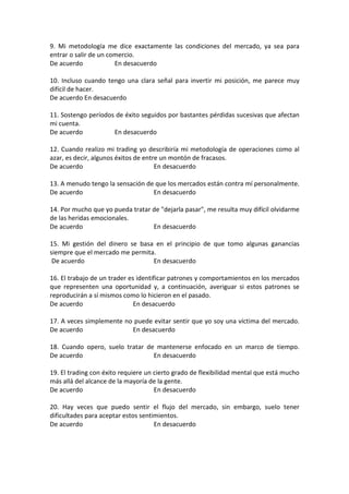 9. Mi metodología me dice exactamente las condiciones del mercado, ya sea para
entrar o salir de un comercio.
De acuerdo En desacuerdo
10. Incluso cuando tengo una clara señal para invertir mi posición, me parece muy
difícil de hacer.
De acuerdo En desacuerdo
11. Sostengo períodos de éxito seguidos por bastantes pérdidas sucesivas que afectan
mi cuenta.
De acuerdo En desacuerdo
12. Cuando realizo mi trading yo describiría mi metodología de operaciones como al
azar, es decir, algunos éxitos de entre un montón de fracasos.
De acuerdo En desacuerdo
13. A menudo tengo la sensación de que los mercados están contra mí personalmente.
De acuerdo En desacuerdo
14. Por mucho que yo pueda tratar de "dejarla pasar", me resulta muy difícil olvidarme
de las heridas emocionales.
De acuerdo En desacuerdo
15. Mi gestión del dinero se basa en el principio de que tomo algunas ganancias
siempre que el mercado me permita.
De acuerdo En desacuerdo
16. El trabajo de un trader es identificar patrones y comportamientos en los mercados
que representen una oportunidad y, a continuación, averiguar si estos patrones se
reproducirán a sí mismos como lo hicieron en el pasado.
De acuerdo En desacuerdo
17. A veces simplemente no puede evitar sentir que yo soy una víctima del mercado.
De acuerdo En desacuerdo
18. Cuando opero, suelo tratar de mantenerse enfocado en un marco de tiempo.
De acuerdo En desacuerdo
19. El trading con éxito requiere un cierto grado de flexibilidad mental que está mucho
más allá del alcance de la mayoría de la gente.
De acuerdo En desacuerdo
20. Hay veces que puedo sentir el flujo del mercado, sin embargo, suelo tener
dificultades para aceptar estos sentimientos.
De acuerdo En desacuerdo
 