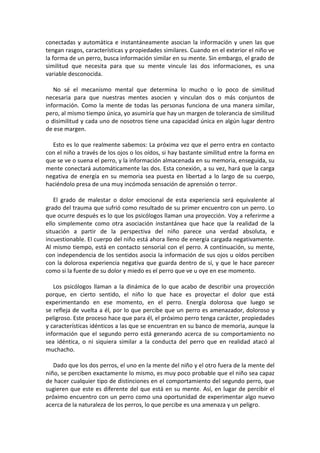 conectadas y automática e instantáneamente asocian la información y unen las que
tengan rasgos, características y propiedades similares. Cuando en el exterior el niño ve
la forma de un perro, busca información similar en su mente. Sin embargo, el grado de
similitud que necesita para que su mente vincule las dos informaciones, es una
variable desconocida.
No sé el mecanismo mental que determina lo mucho o lo poco de similitud
necesaria para que nuestras mentes asocien y vinculan dos o más conjuntos de
información. Como la mente de todas las personas funciona de una manera similar,
pero, al mismo tiempo única, yo asumiría que hay un margen de tolerancia de similitud
o disimilitud y cada uno de nosotros tiene una capacidad única en algún lugar dentro
de ese margen.
Esto es lo que realmente sabemos: La próxima vez que el perro entra en contacto
con el niño a través de los ojos o los oídos, si hay bastante similitud entre la forma en
que se ve o suena el perro, y la información almacenada en su memoria, enseguida, su
mente conectará automáticamente las dos. Esta conexión, a su vez, hará que la carga
negativa de energía en su memoria sea puesta en libertad a lo largo de su cuerpo,
haciéndolo presa de una muy incómoda sensación de aprensión o terror.
El grado de malestar o dolor emocional de esta experiencia será equivalente al
grado del trauma que sufrió como resultado de su primer encuentro con un perro. Lo
que ocurre después es lo que los psicólogos llaman una proyección. Voy a referirme a
ello simplemente como otra asociación instantánea que hace que la realidad de la
situación a partir de la perspectiva del niño parece una verdad absoluta, e
incuestionable. El cuerpo del niño está ahora lleno de energía cargada negativamente.
Al mismo tiempo, está en contacto sensorial con el perro. A continuación, su mente,
con independencia de los sentidos asocia la información de sus ojos u oídos perciben
con la dolorosa experiencia negativa que guarda dentro de sí, y que le hace parecer
como si la fuente de su dolor y miedo es el perro que ve u oye en ese momento.
Los psicólogos llaman a la dinámica de lo que acabo de describir una proyección
porque, en cierto sentido, el niño lo que hace es proyectar el dolor que está
experimentando en ese momento, en el perro. Energía dolorosa que luego se
se refleja de vuelta a él, por lo que percibe que un perro es amenazador, doloroso y
peligroso. Este proceso hace que para él, el próximo perro tenga carácter, propiedades
y características idénticos a las que se encuentran en su banco de memoria, aunque la
información que el segundo perro está generando acerca de su comportamiento no
sea idéntica, o ni siquiera similar a la conducta del perro que en realidad atacó al
muchacho.
Dado que los dos perros, el uno en la mente del niño y el otro fuera de la mente del
niño, se perciben exactamente lo mismo, es muy poco probable que el niño sea capaz
de hacer cualquier tipo de distinciones en el comportamiento del segundo perro, que
sugieren que este es diferente del que está en su mente. Así, en lugar de percibir el
próximo encuentro con un perro como una oportunidad de experimentar algo nuevo
acerca de la naturaleza de los perros, lo que percibe es una amenaza y un peligro.
 