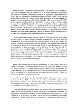 Ahora, piense por un momento: ¿De qué se trata este proceso, que no deja ver al
niño que su experiencia de la situación no es la verdad absoluta e indiscutible?
Ciertamente, el dolor y el miedo que experimentó en su cuerpo era la verdad absoluta.
Pero, ¿Qué hay acerca de las posibilidades que percibe? ¿Son verdad? Desde nuestra
perspectiva, no lo son. Sin embargo, desde la perspectiva del niño, ¿cómo podría ser
cualquier cosa, la verdadera realidad de la situación? ¿Qué alternativas tenía él? En
primer lugar, no puede percibir las posibilidades acerca de las que no ha aprendido
todavía. Y es muy difícil de aprender algo nuevo, si usted tiene miedo, porque, como
ya sabe bien, el miedo es una forma muy debilitante de la energía. El miedo nos lleva a
huir, prepararnos para protegernos a nosotros mismos o correr, todo lo cual hace muy
difícil, si no imposible, para nosotros mismos encontrar una manera que nos permita
aprender algo nuevo. En segundo lugar, como ya he indicado, para el niño en cuestión,
el perro es la fuente de su dolor y, en cierto sentido esto es cierto.
El segundo perro realmente hizo que él tuviera un toque del dolor que estaba ya en
su mente, pero esta no era la fuente verdadera de aquel dolor. Este perro tenía una
carga positiva pero fue conectada a la carga de energía negativa del niño por un
proceso mental automático involuntario, que funciona a una velocidad más rápido que
el parpadear de un ojo (un proceso del cual el niño no tiene absolutamente ninguna
conciencia). Por lo tanto, la pregunta es: ¿Por qué teme, si lo que él percibe sobre el
perro no era la verdad absoluta? Como puede ver, no había ninguna diferencia en la
forma en que el perro estaba actuando, por el contrario podría decirse que el niño no
debería tener miedo, lo que ocurre es que él percibe la información generada por el
perro, sobre sí mismo (Independientemente de que sea positiva) desde una
perspectiva negativa. Él no tiene la más mínima idea de que su experiencia de dolor,
miedo y terror es totalmente auto-generada.
Ahora, si es posible que el niño pueda auto-generar su propio dolor y temor y, al
mismo tiempo, estar firmemente convencido de que su experiencia negativa procede
del medio ambiente, es también posible que los traders puedan auto-generar sus
propias experiencias de miedo y de dolor emocional, ya que intercambian información
con el mercado y están completamente convencidos de que su dolor y miedo son
totalmente justificado por las circunstancias.
La dinámica psicológica que he subrayado trabaja exactamente de la misma
manera. Uno de sus objetivos básicos como trader debe ser percibir las oportunidades
de que dispone, no la amenaza o el dolor. Para aprender cómo mantenerse centrado
en las oportunidades, lo que necesita saber y entender en términos inequívocos es que
la fuente de la amenaza, no es el mercado.
El mercado genera información acerca del potencial de sus movimientos, pero
desde una perspectiva neutral. Al mismo tiempo, le proporciona (al observador), un
interminable flujo de oportunidades de hacer algo en su propio beneficio. Si lo que
percibimos en un momento dado es la causa de que usted sienta miedo, hágase esta
pregunta: ¿Es la información de por sí amenazante, o simplemente experimenta el
 