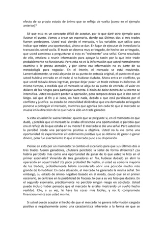 efecto de su propio estado de ánimo que se refleja de vuelta (como en el ejemplo
anterior)?
Sé que esto es un concepto difícil de aceptar, por lo que daré otro ejemplo para
ilustrar el punto. Vamos a crear un escenario, donde sus últimos dos o tres trades
fueron perdedores. Usted está viendo el mercado, y las variables que utiliza para
indicar que existe una oportunidad, ahora se dan. En lugar de ejecutar de inmediato la
transacción, usted vacila. El trade se observa muy arriesgado, de hecho tan arriesgado,
que usted comienza a preguntarse si esto es "realmente" una señal. Como resultado
de ello, empieza a reunir información para apoyar la razón por la que este trade
probablemente no funcionará. Pero esta no es la información que usted normalmente
examina o le presta atención, y por cierto esa información no es parte de su
metodología para negociar. En el ínterin, el mercado se está moviendo.
Lamentablemente, se está alejando de su punto de entrada original, el punto en el que
usted hubiese entrado en el trade si no hubiese dudado. Ahora entra en conflicto, ya
que usted todavía desea ingresar, porque dejar pasar un trade exitoso es doloroso. Al
mismo tiempo, a medida que el mercado se aleja de su punto de entrada, el valor en
dólares de los riesgos para participar aumenta. El tirón de dolor dentro de su mente se
intensifica. Usted no quiere perder la operación, pero tampoco desea que le den con el
látigo. Así que al fin y al cabo, no hace nada, debido a que está paralizado por el
conflicto y justifica su estado de inmovilidad diciéndose que era demasiado arriesgado
ponerse a perseguir el mercado, mientras que agoniza con cada tic que el mercado se
mueve en la dirección de lo que habría sido un trade ganador.
Si esta situación le suena familiar, quiero que se pregunte si, en el momento en que
dudó, ¿percibía que el mercado le estaba ofreciendo una oportunidad, o percibía que
era el reflejo de lo que estaba en su mente? El mercado le dio una señal. Pero usted no
la percibió desde una perspectiva positiva u objetiva. Usted no la vio como una
oportunidad de experimentar el sentimiento positivo que se obtiene de ganar o ganar
dinero, pero fue exactamente lo que el mercado puso a su disposición.
Piense en esto por un momento: Si cambio el escenario para que sus últimos dos o
tres trades fueron ganadores, ¿hubiera percibido la señal de forma diferente? ¿La
habría percibido más como una oportunidad de ganar de lo que usted lo hizo en el
primer escenario? Viniendo de tres ganadores en fila, hubiese dudado en abrir la
operación en aquel trade? ¡Es poco probable! De hecho, si usted es como la mayoría
de los traders, probablemente habría considerado abrir una posición mucho más
grande de lo habitual. En cada situación, el mercado ha generado la misma señal. Sin
embargo, su estado de ánimo negativo basado en el miedo, causó que en el primer
escenario, se centrase en la posibilidad de fracaso, lo que a su vez hizo que dudara. En
el segundo escenario, prácticamente no percibió ningún riesgo en absoluto. Usted
puede incluso haber pensado que el mercado le estaba mostrando un sueño hecho
realidad. Ello, a su vez, le hace las cosas más fáciles, y no lo compromete
financieramente con usted mismo.
Si usted puede aceptar el hecho de que el mercado no genera información cargada
positiva o negativamente como una característica inherente a la forma en que se
 
