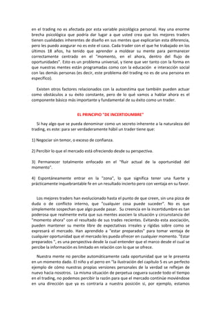en el trading no es afectada por esta variable psicológica personal. Hay una enorme
brecha psicológica que podría dar lugar a que usted crea que los mejores traders
tienen cualidades inherentes de diseño en sus mentes que explicarían esta diferencia,
pero les puedo asegurar no es este el caso. Cada trader con el que he trabajado en los
últimos 18 años, ha tenido que aprender a moldear su mente para permanecer
correctamente centrado en el "momento, en el ahora, dentro del flujo de
oportunidades”. Esto es un problema universal, y tiene que ver tanto con la forma en
que nuestras mentes están programadas como con la educación e interacción social
con las demás personas (es decir, este problema del trading no es de una persona en
específico).
Existen otros factores relacionados con la autoestima que también pueden actuar
como obstáculos a su éxito constante, pero de lo qué vamos a hablar ahora es el
componente básico más importante y fundamental de su éxito como un trader.
EL PRINCIPIO "DE INCERTIDUMBRE"
Si hay algo que se pueda denominar como un secreto inherente a la naturaleza del
trading, es este: para ser verdaderamente hábil un trader tiene que:
1) Negociar sin temor, o exceso de confianza.
2) Percibir lo que el mercado está ofreciendo desde su perspectiva.
3) Permanecer totalmente enfocado en el "fluir actual de la oportunidad del
momento".
4) Espontáneamente entrar en la "zona", lo que significa tener una fuerte y
prácticamente inquebrantable fe en un resultado incierto pero con ventaja en su favor.
Los mejores traders han evolucionado hasta el punto de que creen, sin una pizca de
duda o de conflicto interno, que "cualquier cosa puede suceder". No es que
simplemente sospechan que algo puede pasar. Su creencia en la incertidumbre es tan
poderosa que realmente evita que sus mentes asocien la situación y circunstancia del
"momento ahora" con el resultado de sus trades recientes. Evitando esta asociación,
pueden mantener su mente libre de expectativas irreales y rígidas sobre como se
expresará el mercado. Han aprendido a "estar preparados" para tomar ventaja de
cualquier oportunidad que el mercado les pueda ofrecer en cualquier momento. "Estar
preparados ", es una perspectiva desde la cual entender que el marco desde el cual se
percibe la información es limitado en relación con lo que se ofrece.
Nuestra mente no percibe automáticamente cada oportunidad que se le presenta
en un momento dado. El niño y el perro en "la ilustración del capítulo 5 es un perfecto
ejemplo de cómo nuestras propias versiones personales de la verdad se reflejan de
nuevo hacia nosotros. La misma situación de perpetua ceguera sucede todo el tiempo
en el trading, no podemos percibir la razón para que el mercado continúe moviéndose
en una dirección que ya es contraria a nuestra posición si, por ejemplo, estamos
 