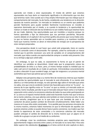 operando con miedo a estar equivocados. El miedo de admitir que estamos
equivocados nos hace darle un importante significado a la información que nos dice
que tenemos razón. Esto sucede aun si hay amplia información que nos indique que el
comportamiento del mercado, ha de hecho, establecido una tendencia en la dirección
opuesta de nuestra posición. Un mercado en tendencia es un evento que podemos
percibir fácilmente pero puede también fácilmente transformarse en invisible si
operamos dominados por el miedo, y es cuando la tendencia y la oportunidad de
realizar un trade en dirección de esa tendencia no son visibles hasta que estamos fuera
de ese trade. Además, hay oportunidades que son invisibles a nosotros porque no
hemos aprendido a fijar las distinciones que nos permiten percibirlas. Recuerde
nuestro debate en el capítulo 5 de la primera gráfica de precios que nunca había visto.
Lo que no hemos aprendido aún es invisible para nosotros y se mantiene invisible
hasta que nuestras mentes se abran al intercambio de energía con la perspectiva de
estar siempre preparados.
Una perspectiva desde la cual hacer que usted esté preparado, tiene en cuenta
tanto lo conocido como el desconocido: Por ejemplo, usted ha construido un marco
mental que le permite reconocer una serie de variables en el comportamiento del
mercado, que indica cuando una oportunidad de comprar o vender está presente. Esto
es su ventaja y algo que usted sabe.
Sin embargo, lo que no sabe, es exactamente la forma en que el patrón de
identificar sus variables se desarrollará. Usted sabe que la preparación coloca las
probabilidades de éxito a su favor, pero, al mismo tiempo acepta la realidad que no
sabe cuál será el resultado de un trade en particular. Entrenándose conscientemente
se abre a descubrir lo que sucederá luego, en lugar de resignarse a un proceso mental
automático que hace que piense que ya lo sabe.
Adoptar esta perspectiva deja a su mente libre de resistencias internas que impiden
que perciba las oportunidades que el mercado le está ofreciendo. Si su mente está
abierta a un intercambio de energía, no solo aprende algo sobre el mercado que antes
no sabía, sino que crea la condición mental más favorable para entrar en "la zona". La
esencia de lo que significa estar en "la zona" es que su mente y el mercado están en
sintonía. Como resultado, percibe lo que el mercado está por hacer como si no hubiera
separación entre usted y la conciencia colectiva de todos los que están participando en
él. La zona es el espacio mental donde usted está haciendo mucho más que la lectura
de la mente colectiva, sino que además está también en total armonía con ella. Si esto
suena extraño, pregúntese que es lo que hace que una bandada de aves o un
cardumen de peces puedan cambiar de dirección simultáneamente. Debe haber una
manera en la que ellos están conectados. Si es posible para las personas vincularse de
la misma manera, entonces habrá momentos en que la información de aquellos con
quienes estamos unidos se pueda drenar hacia nuestra conciencia. Los traders que han
tenido la experiencia de estar conectados a la conciencia colectiva del mercado
pueden anticipar el cambio de dirección de la misma manera que un pájaro en el
medio de su grupo o un pez en el medio de su cardumen.
Sin embargo, crear las condiciones mentales propicias para experimentar esta
aparentemente mágica sincronía entre usted y el mercado no es tarea fácil. Para esto
debe superar dos obstáculos: El primero es el tema central de este capítulo es decir,
 