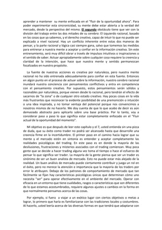 aprender a mantener su mente enfocada en el "fluir de la oportunidad ahora". Para
poder experimentar esta sincronicidad, su mente debe estar abierta a la verdad del
mercado, desde la perspectiva del mismo. El segundo obstáculo tiene que ver con la
división del trabajo entre las dos mitades de su cerebro: El izquierdo racional, basado
en las cosas que ya sabemos, y el derecho creativo, capaz de intuir lo que no puede ser
explicado a nivel racional. Hay un conflicto inherente entre estas dos maneras de
pensar, y la parte racional y lógica casi siempre gana, salvo que tomemos las medidas
para entrenar a nuestra mente a aceptar y confiar en la información creativa. Sin este
entrenamiento, será muy difícil obrar a través de impulsos intuitivos o inspiraciones o
el sentido de saber. Actuar apropiadamente sobre cualquier cosa requiere la creencia y
claridad de la intención, que hace que nuestra mente y sentido permanezcan
focalizados en nuestro propósito.
La fuente de nuestras acciones es creativa por naturaleza, pero nuestra mente
racional no ha sido entrenada adecuadamente para confiar en esta fuente. Entonces
en algún punto en el proceso de actuar sobre la información, nuestro cerebro racional
inundará nuestra conciencia con pensamientos conflictivos y entra en competencia
con el pensamiento creativo. Por supuesto, estos pensamientos serán sólidos y
razonables por naturaleza, porque vienen desde lo racional, pero tendrán el efecto de
sacarnos de “la zona” o de cualquier otro estado creativo. Hay pocas cosas en la vida
más frustrantes que reconocer la evidente posibilidad de una premonición o intuición
o una idea inspirada, y no tomar ventaja del potencial porque nos convencimos a
nosotros mismos de no hacerlo. Me doy cuenta de que lo que acabo de decir es aún
demasiado abstracto para aplicarlo sobre una base práctica. Por lo tanto, voy a
considerar paso a paso lo que significa estar completamente enfocado en el "Fluir
actual de la oportunidad del momento".
Mi objetivo es que después de leer este capítulo y el 7, usted entienda sin una pizca
de duda, que su éxito como trader no podrá ser alcanzado hasta que desarrolle una
creencia firme en la incertidumbre. El primer paso en el camino hacia lograr que su
mente y el mercado estén en sintonía es entender y aceptar completamente las
realidades psicológicas del trading. En este paso es en donde la mayoría de las
desilusiones, frustraciones y misterios asociados con el trading comienzan. Muy poca
gente que se decide a hacer trading alguna vez toma el tiempo o hace el esfuerzo de
pensar lo que significa ser trader. La mayoría de la gente piensa que ser un trader es
sinónimo de ser un buen analista de mercado. Esto no puede estar más alejado de la
realidad. Un buen análisis de mercado puede ciertamente contribuir y juega un rol en
el éxito, pero no merece la atención e importancia que la mayoría de los traders por
error le atribuyen. Debajo de los patrones de comportamiento de mercado que tan
fácilmente se fijan hay características psicológicas únicas que determinan cómo uno
necesita "ser" para operar efectivamente en el ambiente del mercado. Operar con
eficacia en un entorno que tiene cualidades, rasgos o características que son diferentes
de lo que estamos acostumbrados, requiere algunos ajustes o cambios en la forma en
que normalmente pensamos acerca de las cosas.
Por ejemplo, si fuera a viajar a un exótico lugar con ciertos objetivos o metas a
lograr, lo primero que haría es familiarizarse con las tradiciones locales y costumbres.
Al hacerlo, usted leería acerca de las diversas formas en que tendrá que adaptarse con
 