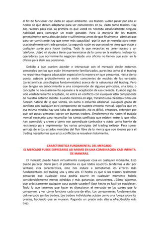 el fin de funcionar con éxito en aquel ambiente. Los traders suelen pasar por alto el
hecho de que deben adaptarse para ser consistentes en su éxito como traders. Hay
dos razones para ello. La primera es que usted no necesita absolutamente ninguna
habilidad para conseguir un trade ganador. Para la mayoría de los traders
generalmente toma años de dolor y sufrimiento antes de que finalmente admitan que
para ser consistente hay que tener más capacidad que la que se necesita para tener
ocasionalmente un trade ganador. La segunda razón es que usted no tiene que viajar a
cualquier parte para hacer trading. Todo lo que necesitas es tener acceso a un
teléfono. Usted ni siquiera tiene que levantarse de la cama en la mañana. Incluso los
operadores que normalmente negocian desde una oficina no tienen que estar en la
oficina para abrir sus posiciones.
Debido a que pueden acceder e interactuar con el mercado desde entornos
personales con los que están íntimamente familiarizados, pareciera como si el trading
no requiriera ninguna adaptación especial en la manera en que pensamos. Hasta cierto
punto, ustedes probablemente ya estén conscientes de muchas de las verdades
(características psicológicas fundamentales) acerca de la naturaleza del trading. Pero
que tengan un conocimiento o una comprensión de algunos principios, una idea, o
concepto no necesariamente equivale a la aceptación de esa creencia. Cuando algo ha
sido verdaderamente aceptado, no entra en conflicto con cualquier otro componente
de nuestro entorno mental. Cuando creemos en algo, tratamos esa creencia como una
función natural de lo que somos, sin lucha o esfuerzo adicional. Cualquier grado de
conflicto con cualquier otro componente de nuestro entorno mental, significa que en
esa misma medida hay una falta de aceptación. No es difícil, entonces, entender por
qué tan pocas personas logran ser buenos traders. Simplemente no hacen el trabajo
mental necesario para reconciliar los tantos conflictos que existen entre lo que ellos
han aprendido y creen y cómo ese aprendizaje contradice y actúa como fuente de
resistencia para implementar los varios principios del trading exitoso. Para tomar
ventaja de estos estados mentales del fluir libre de la mente que son ideales para el
trading necesitamos que estos conflictos se resuelvan totalmente.
CARACTERISTICA FUNDAMENTAL DEL MERCADO:
EL MERCADO PUEDE EXPRESARSE ASI MISMO EN UNA COMBINACION CASI INFINITA
DE MANERAS.
El mercado puede hacer virtualmente cualquier cosa en cualquier momento. Esto
puede parecer obvio pero el problema es que todos nosotros tendemos a dar por
sentado esta característica, esto nos induce a cometamos los errores más
fundamentales del trading una y otra vez. El hecho es que si los traders realmente
pensaran que cualquier cosa podría ocurrir en cualquier momento habría
considerablemente menos pérdidas y más ganancias consistentes. ¿Cómo sabemos
que prácticamente cualquier cosa puede suceder? Este hecho es fácil de establecer.
Todo lo que tenemos que hacer es diseccionar el mercado en las partes que lo
componen y ver cómo funciona cada una de ellas. Los componentes fundamentales
del mercado son los traders. Los traders individuales actúan como una fuerza sobre los
precios, haciendo que se muevan. Pagando un precio más alto u ofreciéndolo más
bajo.
 