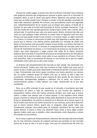 ¿Porqué los traders pagan un precio más alto o lo ofrecen más bajo? Para contestar
esta pregunta tenemos que preguntarnos ¿porqué la gente opera en el mercado? El
propósito obvio es que lo hacen para ganar dinero. Sabemos esto porque hay dos
cosas que un trader puede hacer: Comprar y vender, y hay dos posibles resultados de
cada trade: Ganancia o pérdida. Por lo tanto, creo que podemos asumir con seguridad
que, independientemente de las razones que se tengan para operar, el fondo de la
cuestión es que todo el mundo está buscando el mismo resultado: Ganancias. Y hay
sólo dos modos de crear aquellas ganancias: Compre bajo y venda alto, o venda alto y
compre bajo. Si asumimos que cada uno quiere ganar dinero, entonces hay sólo una
razón por qué cualquier trader ofrecería un precio hasta el siguiente nivel más alto:
Porque cree que puede vender lo que compró, a un precio mayor, en algún momento
en el futuro. Lo mismo es cierto para el trader que está dispuesto a vender algo a un
precio que es inferior a los últimos precios publicados (un mercado de oferta más
bajo). Lo hace porque cree que puede comprar lo que vendió, a un precio más bajo en
algún momento en el futuro. Si miramos el comportamiento del mercado como una
función de movimiento de precios, y si el movimiento de precios es una función de los
traders que están dispuestos a pagar precios más abajo de la oferta, entonces
podemos decir que todo el movimiento de precios (el comportamiento de mercado) es
una función de lo que los traders creen sobre lo que sucederá en el futuro. Para ser
más específico, todo el movimiento de precios es una función de lo que los traders
individuales creen sobre que es alto y que es bajo.
La dinámica del comportamiento del mercado es bien simple. Hay solamente tres
fuerzas primarias: Traders que creen que el precio es bajo, traders que creen que el
precio es alto y traders qué están observando y tratando de decidir si el precio es alto
o bajo. Técnicamente este tercer grupo constituye una fuerza potencial. Las razones
por las cuales cualquier grupo de traders cree que un precio es alto o bajo son
usualmente irrelevantes, ya que la gran mayoría de ellos actúan de una manera no
disciplinada, desorganizada, peligrosa y aleatoria. Por lo tanto, sus razones no
necesariamente ayudan a nadie obtener una mejor comprensión de lo que está
sucediendo.
Pero, no es difícil entender lo que sucede en el mercado si recordamos que todo
movimiento de precio o falta de movimiento es una función del equilibrio o
desequilibrio relativo entre dos fuerzas primarias (Traders que creen que el precio
subirá y traders que piensan que el precio bajará). Si hay equilibro entre ambos
grupos, el precio se estancará, porque ambos lados absorberán la fuerza del otro lado.
Si hay un desequilibrio, los precios se moverán en la dirección de la fuerza mayor o la
de los traders que tienen una fuerte convicción en sus creencias, acerca de la dirección
que el precio tomará. Ahora, quiero que se pregunte ¿Qué puede evitar que
virtualmente cualquier cosa pueda pasar en cualquier momento? No hay nada que
pueda detener el precio si toma una dirección hacia arriba o hacia abajo aunque
algunos traders creen que es posible y ellos naturalmente, están dispuestos a actuar
de acuerdo con esa creencia.
Por lo tanto, la gama de comportamientos colectivos del mercado sólo está limitada
por las más extremas creencias de cualquier persona que participe en ese mercado
acerca de lo que es alto y lo que es bajo. Creo que las consecuencias de esto son
 