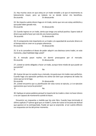 21. Hay muchas veces en que estoy en un trade rentable y sé que el movimiento es
básicamente mayor, pero yo todavía no se donde tomar mis beneficios.
De acuerdo En desacuerdo
22. No importa cuánto dinero haga en mi trade, siento que rara vez estoy satisfecho y
que pude haber ganado más.
De acuerdo En desacuerdo
23. Cuando ingreso en un trade, siento que tengo una actitud positiva. Espero todo el
dinero que podría hacer por este de una manera positiva.
De acuerdo En desacuerdo
24. El componente más importante en un trader y la capacidad de acumular dinero en
el tiempo está en creer en su propia coherencia.
De acuerdo En desacuerdo
25. Si se le concediera el deseo de poder adquirir una destreza como trader, en este
momento, ¿Qué habilidad elige usted?
26. A menudo pasan noches sin dormir preocuparse por el mercado.
De acuerdo En desacuerdo
27. ¿Usted se siente obligado a hacer un trade, aunque tiene miedo de que puede ser
que pierda?
Sí No
28. A pesar de que no suceda muy a menudo, me gusta que mis trades sean perfectos.
Cuando hago una operación perfecta me siento tan bien que compensa de todas las
veces que yo no la hago.
De acuerdo En desacuerdo
29. ¿Usted encuentra que su planificación de rutas nunca se ejecuta, y si se ejecutan
operaciones que nunca ha previsto?
Sí No
30. Explique en pocas palabras porqué la mayoría de los traders o bien no hacer dinero
o no son capaces de mantenerlo cuando lo hacen.
Encuentre sus respuestas a medida que lea este libro. Cuando haya terminado el
último capítulo (“Y piense igual que un trader"), tome de nuevo la Encuesta de Actitud
que aparece en la contraportada. Puede ser que se sorprenda al ver cuánto difieren
sus respuestas con las del primer momento.
 
