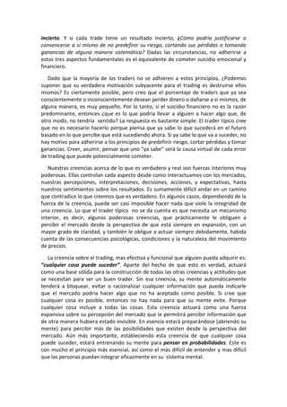 incierto. Y si cada trade tiene un resultado incierto, ¿Cómo podría justificarse o
convencerse a si mismo de no predefinir su riesgo, cortando sus pérdidas o tomando
ganancias de alguna manera sistemática? Dadas las circunstancias, no adherirse a
estos tres aspectos fundamentales es el equivalente de cometer suicidio emocional y
financiero.
Dado que la mayoría de los traders no se adhieren a estos principios, ¿Podemos
suponer que su verdadera motivación subyacente para el trading es destruirse ellos
mismos? Es ciertamente posible, pero creo que el porcentaje de traders que ya sea
conscientemente o inconscientemente desean perder dinero o dañarse a si mismos, de
alguna manera, es muy pequeño. Por lo tanto, si el suicidio financiero no es la razón
predominante, entonces ¿que es lo que podría llevar a alguien a hacer algo que, de
otro modo, no tendría sentido? La respuesta es bastante simple: El trader típico cree
que no es necesario hacerlo porque piensa que ya sabe lo que sucederá en el futuro
basado en lo que percibe que está sucediendo ahora. Si ya sabe lo que va a suceder, no
hay motivo para adherirse a los principios de predefinir riesgo, cortar pérdidas y tomar
ganancias. Creer, asumir, pensar que uno "ya sabe" será la causa virtual de cada error
de trading que puede potencialmente cometer.
Nuestras creencias acerca de lo que es verdadero y real son fuerzas interiores muy
poderosas. Ellas controlan cada aspecto desde como interactuamos con los mercados,
nuestras percepciones, interpretaciones, decisiones, acciones, y expectativas, hasta
nuestros sentimientos sobre los resultados. Es sumamente difícil andar en un camino
que contradice lo que creemos que es verdadero. En algunos casos, dependiendo de la
fuerza de la creencia, puede ser casi imposible hacer nada que viole la integridad de
una creencia. Lo que el trader típico no se da cuenta es que necesita un mecanismo
interior, es decir, algunas poderosas creencias, que prácticamente le obliguen a
percibir el mercado desde la perspectiva de que está siempre en expansión, con un
mayor grado de claridad, y también le obligue a actuar siempre debidamente, habida
cuenta de las consecuencias psicológicas, condiciones y la naturaleza del movimiento
de precios.
La creencia sobre el trading, mas efectiva y funcional que alguien pueda adquirir es:
“cualquier cosa puede suceder”. Aparte del hecho de que esto es verdad, actuará
como una base sólida para la construcción de todas las otras creencias y actitudes que
se necesitan para ser un buen trader. Sin esa creencia, su mente automáticamente
tenderá a bloquear, evitar o racionalizar cualquier información que pueda indicarle
que el mercado podría hacer algo que no ha aceptado como posible. Si cree que
cualquier cosa es posible, entonces no hay nada para que su mente evite. Porque
cualquier cosa incluye a todas las cosas. Esta creencia actuará como una fuerza
expansiva sobre su percepción del mercado que le permitirá percibir información que
de otra manera hubiera estado invisible. En esencia estará preparándose (abriendo su
mente) para percibir más de las posibilidades que existen desde la perspectiva del
mercado. Aún más importante, estableciendo esta creencia de que cualquier cosa
puede suceder, estará entrenando su mente para pensar en probabilidades. Este es
con mucho el principio más esencial, así como el más difícil de entender y mas difícil
que las personas puedan integrar eficazmente en su sistema mental.
 