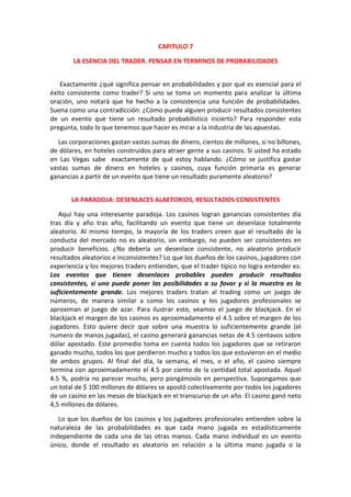 CAPITULO 7
LA ESENCIA DEL TRADER. PENSAR EN TERMINOS DE PROBABILIDADES
Exactamente ¿qué significa pensar en probabilidades y por qué es esencial para el
éxito consistente como trader? Si uno se toma un momento para analizar la última
oración, uno notará que he hecho a la consistencia una función de probabilidades.
Suena como una contradicción: ¿Cómo puede alguien producir resultados consistentes
de un evento que tiene un resultado probabilístico incierto? Para responder esta
pregunta, todo lo que tenemos que hacer es mirar a la industria de las apuestas.
Las corporaciones gastan vastas sumas de dinero, cientos de millones, si no billones,
de dólares, en hoteles construidos para atraer gente a sus casinos. Si usted ha estado
en Las Vegas sabe exactamente de qué estoy hablando. ¿Cómo se justifica gastar
vastas sumas de dinero en hoteles y casinos, cuya función primaria es generar
ganancias a partir de un evento que tiene un resultado puramente aleatorio?
LA PARADOJA: DESENLACES ALAETORIOS, RESULTADOS CONSISTENTES
Aquí hay una interesante paradoja. Los casinos logran ganancias consistentes día
tras día y año tras año, facilitando un evento que tiene un desenlace totalmente
aleatorio. Al mismo tiempo, la mayoría de los traders creen que el resultado de la
conducta del mercado no es aleatorio, sin embargo, no pueden ser consistentes en
producir beneficios. ¿No debería un desenlace consistente, no aleatorio producir
resultados aleatorios e inconsistentes? Lo que los dueños de los casinos, jugadores con
experiencia y los mejores traders entienden, que el trader típico no logra entender es:
Los eventos que tienen desenlaces probables pueden producir resultados
consistentes, si uno puede poner las posibilidades a su favor y si la muestra es lo
suficientemente grande. Los mejores traders tratan al trading como un juego de
números, de manera similar a como los casinos y los jugadores profesionales se
aproximan al juego de azar. Para ilustrar esto, veamos el juego de blackjack. En el
blackjack el margen de los casinos es aproximadamente el 4.5 sobre el margen de los
jugadores. Esto quiere decir que sobre una muestra lo suficientemente grande (el
numero de manos jugadas), el casino generará ganancias netas de 4.5 centavos sobre
dólar apostado. Este promedio toma en cuenta todos los jugadores que se retiraron
ganado mucho, todos los que perdieron mucho y todos los que estuvieron en el medio
de ambos grupos. Al final del día, la semana, el mes, o el año, el casino siempre
termina con aproximadamente el 4.5 por ciento de la cantidad total apostada. Aquel
4.5 %, podría no parecer mucho, pero pongámoslo en perspectiva. Supongamos que
un total de $ 100 millones de dólares se apostó colectivamente por todos los jugadores
de un casino en las mesas de blackjack en el transcurso de un año. El casino ganó neto
4,5 millones de dólares.
Lo que los dueños de los casinos y los jugadores profesionales entienden sobre la
naturaleza de las probabilidades es que cada mano jugada es estadísticamente
independiente de cada una de las otras manos. Cada mano individual es un evento
único, donde el resultado es aleatorio en relación a la última mano jugada o la
 