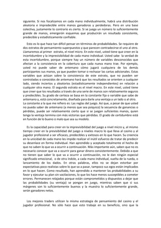 siguiente. Si nos focalizamos en cada mano individualmente, habrá una distribución
aleatoria e impredecible entre manos ganadoras y perdedoras. Pero en una base
colectiva, justamente lo contrario es cierto. Si se juega un número lo suficientemente
grande de manos, emergerán esquemas que producirán un resultado consistente,
predecible y estadísticamente confiable.
Esto es lo que hace tan difícil pensar en términos de probabilidades. Se requiere de
dos estratos de pensamiento superpuestos y que parecen contradecirse el uno al otro.
Llamaremos al primer estrato, el nivel micro. En este nivel, usted tiene que creer en la
incertidumbre y la imprevisibilidad de cada mano individual. Usted sabe la verdad de
esta incertidumbre, porque siempre hay un número de variables desconocidas que
afectan a la consistencia en la cobertura que cada nueva mano trae. Por ejemplo,
usted no puede saber de antemano cómo jugará cualquiera de los demás
participantes sus manos, ya que pueden tomar o rechazar las cartas adicionales. Estas
variables que actúan sobre la consistencia de este estrato, que no pueden ser
controladas o conocidos de antemano hará que los resultados se orienten a cualquier
lado, siendo inciertos y aleatorios (estadísticamente independientes) en relación a
cualquier otra mano. El segundo estrato es el nivel macro. En este nivel, usted tiene
que creer que los resultados a través de una serie de manos son relativamente seguros
y predecibles. Su grado de certeza se basa en la constante fija o variable que sabe de
antemano y, está concretamente, diseñada para darle una ventaja a un lado o al otro.
La constante a la que me refiero es: Las reglas del juego. Así que, a pesar de que usted
no pueda saber de antemano (a menos que sea psíquico) la secuencia de ganancias o
pérdidas, puede ser relativamente cierto que si se juegan suficientes manos, quien
tenga la ventaja termina con más victorias que pérdidas. El grado de certidumbre está
en función de lo bueno o malo que sea su modelo.
Es la capacidad para creer en la imprevisibilidad del juego a nivel micro y, al mismo
tiempo creer en la previsibilidad del juego a niveles macro lo que lleva al casino y al
jugador profesional a ser eficaces, predecibles y exitosos en lo que hacen. Su creencia
en la unicidad de cada mano les impide realizar el inútil esfuerzo de tratar de predecir
su desenlace en forma individual. Han aprendido y aceptado totalmente el hecho de
que no saben lo que va a ocurrir a continuación. Más importante aún, saben que no es
necesario conocer que va a ocurrir para ganar dinero consistentemente. Debido a que
no tienen que saber lo que va a ocurrir a continuación, no le dan ningún especial
significado emocional, o de otra índole, a cada mano individual, vuelta de la rueda, o
lanzamiento de los dados. En otras palabras, ellos no se dejan estorbar por
expectativas poco realistas sobre lo que va a pasar, tampoco sus egos están implicados
en lo que hacen. Como resultado, han aprendido a mantener las probabilidades a su
favor y ejecutar su plan sin vacilaciones, lo que los hace menos susceptibles a cometer
errores. Permanecen relajados porque están comprometidos y dispuestos a dejar que
las probabilidades (su ventaja) se pongan en juego, mientras saben que si sus
márgenes son lo suficientemente buenos y la muestra lo suficientemente grande,
serán ganadores netos.
Los mejores traders utilizan la misma estrategia de pensamiento del casino y el
jugador profesional. No sólo hace que esto trabaje en su beneficio, sino que la
 