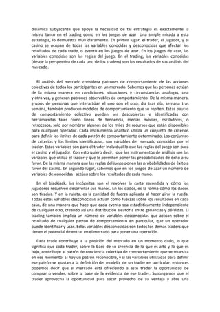 dinámica subyacente que apoya la necesidad de tal estrategia es exactamente la
misma tanto en el trading como en los juegos de azar. Una simple mirada a esta
estrategia, lo demuestra muy claramente. En primer lugar, el trader, el jugador, y el
casino se ocupan de todas las variables conocidas y desconocidas que afectan los
resultados de cada trade, o evento en los juegos de azar. En los juegos de azar, las
variables conocidas son las reglas del juego. En el trading, las variables conocidas
(desde la perspectiva de cada uno de los traders) son los resultados de sus análisis del
mercado.
El análisis del mercado considera patrones de comportamiento de las acciones
colectivas de todos los participantes en un mercado. Sabemos que las personas actúan
de la misma manera en condiciones, situaciones y circunstancias análogas, una
y otra vez, y generan patrones observables de comportamiento. De la misma manera,
grupos de personas que interactúan el uno con el otro, día tras día, semana tras
semana, también producen modelos de comportamiento que se repiten. Estas pautas
de comportamiento colectivo pueden ser descubiertas e identificadas con
herramientas tales como líneas de tendencia, medias móviles, osciladores, o
retrocesos, solo por nombrar algunos de los miles de recursos que están disponibles
para cualquier operador. Cada instrumento analítico utiliza un conjunto de criterios
para definir los límites de cada patrón de comportamiento determinado. Los conjuntos
de criterios y los límites identificados, son variables del mercado conocidas por el
trader. Estas variables son para el trader individual lo que las reglas del juego son para
el casino y el jugador. Con esto quiero decir, que los instrumentos de análisis son las
variables que utiliza el trader y que le permiten poner las probabilidades de éxito a su
favor. De la misma manera que las reglas del juego ponen las probabilidades de éxito a
favor del casino. En segundo lugar, sabemos que en los juegos de azar un número de
variables desconocidas actúan sobre los resultados de cada mano.
En el blackjack, las incógnitas son el revolver la carta escondida y cómo los
jugadores resuelven desarrollar sus manos. En los dados, es la forma cómo los dados
son tirados. Y en la ruleta, es la cantidad de fuerza aplicada al hacer girar la rueda.
Todas estas variables desconocidas actúan como fuerzas sobre los resultados en cada
caso, de una manera que hace que cada evento sea estadísticamente independiente
de cualquier otro, creando así una distribución aleatoria entre ganancias y pérdidas. El
trading también implica un número de variables desconocidas que actúan sobre el
resultado de cualquier patrón de comportamiento en particular, que un operador
puede identificar y usar. Estas variables desconocidas son todos los demás traders que
tienen el potencial de entrar en el mercado para poner una operación.
Cada trade contribuye a la posición del mercado en un momento dado, lo que
significa que cada trader, sobre la base de su creencia de lo que es alto y lo que es
bajo, contribuye al patrón de conciencia colectiva de comportamiento que se muestra
en ese momento. Si hay un patrón reconocible, y si las variables utilizadas para definir
ese patrón se ajustan a la definición del modelo de un trader en particular, entonces
podemos decir que el mercado está ofreciendo a este trader la oportunidad de
comprar o vender, sobre la base de la evidencia de ese trader. Supongamos que el
trader aprovecha la oportunidad para sacar provecho de su ventaja y abre una
 