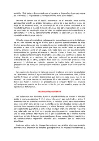 posición. ¿Qué factores determinarán que el mercado se desarrolle a favor o en contra
de su modelo? La respuesta es: ¡El comportamiento de los otros traders!.
Durante el tiempo que él decida permanecer en el mercado, otros traders
participantes tendrán sus propias convicciones acerca de lo que es alto y lo que es
bajo. En un momento dado, un porcentaje de los otros traders contribuirá a un
resultado favorable al modelo de nuestro trader, y otro porcentaje estarán en contra
de su modelo. No hay ningún modo de saber por adelantado como los demás van a
comportarse y como su comportamiento afectará su operación, por lo tanto el
resultado será totalmente incierto.
El hecho es que, el resultado de cada operación que cualquier persona decida hacer
se va a ver afectado de alguna manera por el posterior comportamiento de otros
traders que participan en este mercado, lo que nos arroja sobre dicha operación, un
resultado a todas luces incierto. Dado que todos los trades tienen un resultado
incierto, entonces como en el juego, cada trade tiene que ser estadísticamente
independiente del siguiente, el anterior, o cualquier otro en el futuro, aun cuando el
trader pueda usar la misma serie de variables conocidas para identificar su patrón de
trading. Además, si el resultado de cada trade individual es estadísticamente
independiente de los otros, también debe haber una distribución arbitraria entre
ganancias y pérdidas en cualquier sucesión de trades dada, aún cuando las
probabilidades de éxito para cada operación individual puedan estar en el favor del
trader.
Los propietarios de casino no tratan de predecir o saber de antemano los resultados
de cada evento individual. Aparte del hecho de que sería sumamente difícil, habida
cuenta de todas las variables desconocidas que operan en cada juego, esto no es
necesario para crear resultados consistentes. Ellos han aprendido que todo lo que
tienen que hacer es mantener las probabilidades a su favor y tener una muestra
suficientemente grande de los hechos a fin de que sus modelos tengan amplia
oportunidad de funcionar.
TRADING EN EL MOMENTO
Los traders que han aprendido a pensar en probabilidades se acercan al mercado
desde la misma perspectiva. A nivel micro, ellos creen que cada trade es único. Y
entienden que en cualquier momento dado, el mercado podría verse exactamente
igual en un chart como se vio en un momento previo, pero la actual consistencia del
mercado de un momento al otro nunca es la misma. Para que cualquier patrón pudiera
ser exactamente igual ahora, a como lo fue en algún momento anterior, requeriría
que cada trader que participó en el anterior estuviese presente, y además que cada
uno de ellos también interactuara con el otro exactamente de la misma manera
durante un periodo de tiempo. Las probabilidades de que eso suceda son inexistentes.
Es extremadamente importante entender este fenómeno por su implicancia
psicológica.
Podemos utilizar todas las diversas herramientas para analizar el comportamiento
del mercado y encontrar los patrones que representan las mejores circunstancias, y
 
