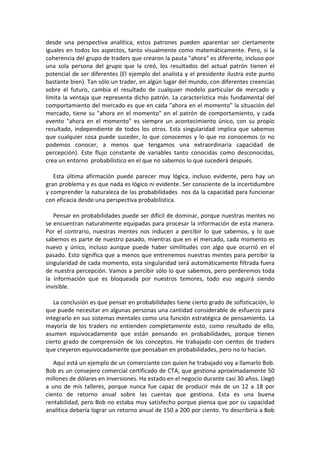 desde una perspectiva analítica, estos patrones pueden aparentar ser ciertamente
iguales en todos los aspectos, tanto visualmente como matemáticamente. Pero, si la
coherencia del grupo de traders que crearon la pauta "ahora" es diferente, incluso por
una sola persona del grupo que la creó, los resultados del actual patrón tienen el
potencial de ser diferentes (El ejemplo del analista y el presidente ilustra este punto
bastante bien). Tan sólo un trader, en algún lugar del mundo, con diferentes creencias
sobre el futuro, cambia el resultado de cualquier modelo particular de mercado y
limita la ventaja que representa dicho patrón. La característica más fundamental del
comportamiento del mercado es que en cada "ahora en el momento" la situación del
mercado, tiene su "ahora en el momento" en el patrón de comportamiento, y cada
evento "ahora en el momento" es siempre un acontecimiento único, con su propio
resultado, independiente de todos los otros. Esta singularidad implica que sabemos
que cualquier cosa puede suceder, lo que conocemos y lo que no conocemos (o no
podemos conocer, a menos que tengamos una extraordinaria capacidad de
percepción). Este flujo constante de variables tanto conocidas como desconocidas,
crea un entorno probabilístico en el que no sabemos lo que sucederá después.
Esta última afirmación puede parecer muy lógica, incluso evidente, pero hay un
gran problema y es que nada es lógico ni evidente. Ser consciente de la incertidumbre
y comprender la naturaleza de las probabilidades nos da la capacidad para funcionar
con eficacia desde una perspectiva probabilística.
Pensar en probabilidades puede ser difícil de dominar, porque nuestras mentes no
se encuentran naturalmente equipadas para procesar la información de esta manera.
Por el contrario, nuestras mentes nos inducen a percibir lo que sabemos, y lo que
sabemos es parte de nuestro pasado, mientras que en el mercado, cada momento es
nuevo y único, incluso aunque puede haber similitudes con algo que ocurrió en el
pasado. Esto significa que a menos que entrenemos nuestras mentes para percibir la
singularidad de cada momento, esta singularidad será automáticamente filtrada fuera
de nuestra percepción. Vamos a percibir sólo lo que sabemos, pero perderemos toda
la información que es bloqueada por nuestros temores, todo eso seguirá siendo
invisible.
La conclusión es que pensar en probabilidades tiene cierto grado de sofisticación, lo
que puede necesitar en algunas personas una cantidad considerable de esfuerzo para
integrarlo en sus sistemas mentales como una función estratégica de pensamiento. La
mayoría de los traders no entienden completamente esto, como resultado de ello,
asumen equivocadamente que están pensando en probabilidades, porque tienen
cierto grado de comprensión de los conceptos. He trabajado con cientos de traders
que creyeron equivocadamente que pensaban en probabilidades, pero no lo hacían.
Aquí está un ejemplo de un comerciante con quien he trabajado voy a llamarlo Bob.
Bob es un consejero comercial certificado de CTA, que gestiona aproximadamente 50
millones de dólares en inversiones. Ha estado en el negocio durante casi 30 años. Llegó
a uno de mis talleres, porque nunca fue capaz de producir más de un 12 a 18 por
ciento de retorno anual sobre las cuentas que gestiona. Esta es una buena
rentabilidad, pero Bob no estaba muy satisfecho porque piensa que por su capacidad
analítica debería lograr un retorno anual de 150 a 200 por ciento. Yo describiría a Bob
 