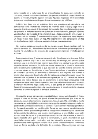 como versado en la naturaleza de las probabilidades. Es decir, que entiende los
conceptos, aunque no funciona desde una perspectiva probabilística. Poco después de
asistir a la reunión, me pidió algunos consejos. Aquí está registrado en mi diario todo
lo que pasó inmediatamente después de que conversamos por teléfono.
9-28-95: Bob llama con un problema. Abrió una posición en el mercado la cual
comercializa hasta alrededor de un tercio del recorrido hacia su stop y luego volvió a
su punto de entrada, donde él decidió salir del mercado. Casi inmediatamente después
de que salió, el mercado recorrió 500 puntos en la dirección inicial, pero por supuesto
ya estaba fuera del mercado. Él no entendía lo que estaba pasando. En primer lugar, le
pregunté cuál era su riesgo. Él no entendió la pregunta. Se supone que había aceptado
un riesgo, ya que había puesto un stop. Me respondió que sólo porque puso un stop
no significaba que había realmente aceptado el riesgo en esa operación.
Hay muchas cosas que pueden estar en riesgo: perder dinero, sentirse mal, no
sentirse perfecto, etc., dependiendo de la motivación subyacente que se tenga para el
trading. He señalado que las creencias de una persona siempre son reveladas por sus
acciones.
Podemos asumir que él sabía que para ser trader disciplinado uno tiene que definir
el riesgo y poner un stop. Y así lo hizo puso su stop. Sin embargo, una persona puede
poner un stop y, al mismo tiempo no creer que este se vaya a activar o que el mercado
se pudiera volver en contra. Por la forma en que se describe la situación, me sonaba
como si esto fuera exactamente lo que pasó con él. Cuando abrió la operación, no
creyó que fuera a ser detenido por el stop. Tampoco creyó que el mercado se volviera
en su contra. De hecho, era tan firme su convicción a este respecto, que cuando el
precio volvió a su punto de entrada, salió del trade para castigar al mercado con un "te
mostraré que no puedes ir en mi contra ni siquiera por un tic”. Después de haberle
señalado este hecho, dijo que esta era exactamente la actitud que tenía cuando inició
su operación y que había estado esperando para este trade durante semanas y cuando
el mercado finalmente llegó a este punto, él solo pensó en invertir de inmediato.
Respondí recomendándole mirar esta experiencia como si simplemente le estuviera
señalando el camino a algo que él tenía que aprender.
Un requisito previo para pensar en probabilidades es que usted acepte el riesgo,
porque si usted no lo hace, no querrá afrontar las posibilidades que usted no ha
aceptado, cuando ellas realmente se presentan. Cuando usted ha entrenado su mente
para pensar en probabilidades, esto quiere decir que ha aceptado totalmente todas las
posibilidades (sin resistencia interna ni conflicto) y usted siempre hace algo para tomar
las fuerzas desconocidas en consideración. Pensar de esta manera es prácticamente
imposible a menos que usted haya hecho el trabajo mental necesario para deshacerse
de la necesidad de saber qué va a ocurrir a continuación, o la necesidad de tener razón
en cada trade. De hecho, el grado en el que usted cree que sabe, o asume, o en modo
alguno necesita saber qué va a ocurrir a continuación, es igual a la medida en que
usted fallará como trader. Los traders que han aprendido a pensar en término de
probabilidades están seguros de su éxito total, ya que se comprometen a tomar cada
trade en forma ajustada a la definición de su modelo. Ellos no intentan ser muy
 