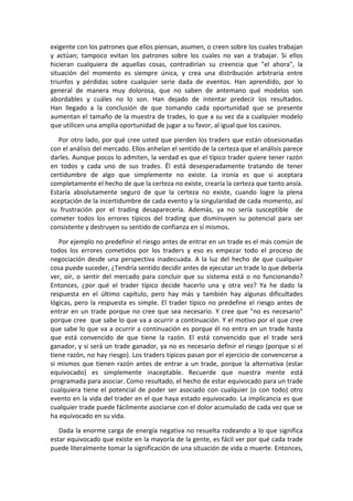 exigente con los patrones que ellos piensan, asumen, o creen sobre los cuales trabajan
y actúan; tampoco evitan los patrones sobre los cuales no van a trabajar. Si ellos
hicieran cualquiera de aquellas cosas, contradirían su creencia que "el ahora", la
situación del momento es siempre única, y crea una distribución arbitraria entre
triunfos y pérdidas sobre cualquier serie dada de eventos. Han aprendido, por lo
general de manera muy dolorosa, que no saben de antemano qué modelos son
abordables y cuáles no lo son. Han dejado de intentar predecir los resultados.
Han llegado a la conclusión de que tomando cada oportunidad que se presente
aumentan el tamaño de la muestra de trades, lo que a su vez da a cualquier modelo
que utilicen una amplia oportunidad de jugar a su favor, al igual que los casinos.
Por otro lado, por qué cree usted que pierden los traders que están obsesionadas
con el análisis del mercado. Ellos anhelan el sentido de la certeza que el análisis parece
darles. Aunque pocos lo admiten, la verdad es que el típico trader quiere tener razón
en todos y cada uno de sus trades. Él está desesperadamente tratando de tener
certidumbre de algo que simplemente no existe. La ironía es que si aceptara
completamente el hecho de que la certeza no existe, crearía la certeza que tanto ansía.
Estaría absolutamente seguro de que la certeza no existe, cuando logre la plena
aceptación de la incertidumbre de cada evento y la singularidad de cada momento, así
su frustración por el trading desaparecería. Además, ya no sería susceptible de
cometer todos los errores típicos del trading que disminuyen su potencial para ser
consistente y destruyen su sentido de confianza en sí mismos.
Por ejemplo no predefinir el riesgo antes de entrar en un trade es el más común de
todos los errores cometidos por los traders y eso es empezar todo el proceso de
negociación desde una perspectiva inadecuada. A la luz del hecho de que cualquier
cosa puede suceder, ¿Tendría sentido decidir antes de ejecutar un trade lo que debería
ver, oír, o sentir del mercado para concluir que su sistema está o no funcionando?
Entonces, ¿por qué el trader típico decide hacerlo una y otra vez? Ya he dado la
respuesta en el último capítulo, pero hay más y también hay algunas dificultades
lógicas, pero la respuesta es simple. El trader típico no predefine el riesgo antes de
entrar en un trade porque no cree que sea necesario. Y cree que "no es necesario"
porque cree que sabe lo que va a ocurrir a continuación. Y el motivo por el que cree
que sabe lo que va a ocurrir a continuación es porque él no entra en un trade hasta
que está convencido de que tiene la razón. El está convencido que el trade será
ganador, y si será un trade ganador, ya no es necesario definir el riesgo (porque si el
tiene razón, no hay riesgo). Los traders típicos pasan por el ejercicio de convencerse a
si mismos que tienen razón antes de entrar a un trade, porque la alternativa (estar
equivocado) es simplemente inaceptable. Recuerde que nuestra mente está
programada para asociar. Como resultado, el hecho de estar equivocado para un trade
cualquiera tiene el potencial de poder ser asociado con cualquier (o con todo) otro
evento en la vida del trader en el que haya estado equivocado. La implicancia es que
cualquier trade puede fácilmente asociarse con el dolor acumulado de cada vez que se
ha equivocado en su vida.
Dada la enorme carga de energía negativa no resuelta rodeando a lo que significa
estar equivocado que existe en la mayoría de la gente, es fácil ver por qué cada trade
puede literalmente tomar la significación de una situación de vida o muerte. Entonces,
 