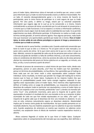 para el trader típico, determinar cómo el mercado se tendría que ver, sonar o sentir
para informarle que su trade no está funcionando crearía un dilema irreconciliable. Por
un lado, él necesita desesperadamente ganar y la única manera de hacerlo es
participando, pero la única forma de participar es si está seguro de que su trade
ganará. Por otra parte, si define su riesgo, estará por su voluntad aceptando
información que negaría algo de lo cual ya se ha convencido a si mismo. Estaría
contradiciendo su proceso de tomar una decisión por la cual atravesó al convencerse a
si mismo que su trade funcionará. Si el se expone a si mismo a información conflictiva,
seguramente crearía algún nivel de duda sobre la viabilidad de ese trade. Si se permite
experimentar esa duda, difícilmente participe. Si finalmente no realiza su trade y este
termina siendo ganador, él sentirá extrema agonía. Para algunas personas, nada duele
más que reconocer una oportunidad y perderla por dudar de si mismo. Para el trader
típico, la única salida de este dilema psicológico es ignorar el riesgo y convencerse a
si mismo que su trade es correcto.
Si nada de esto le suena familiar, considere esto: Cuando usted está convencido que
tiene la razón lo que se dice a si mismo es "Yo sé quien está en este mercado y se
quien está a punto de entrar. Sé lo que creen acerca de lo que es o alto o lo que es
bajo. Además, conozco la capacidad de cada una de las personas para actuar sobre sus
creencias (el grado de claridad o a falta de conflicto interno), y con este conocimiento,
estoy en condiciones de determinar, cómo las acciones de cada una de estas personas
afectan los movimientos del precio en forma colectiva en un segundo, un minuto, una
hora, un día, o una la semana a partir de ahora”.
Mirando el proceso de convencerse a usted mismo de que tiene razón, desde esta
perspectiva, parece un poco absurdo, ¿no? Para los traders que han aprendido a
pensar en términos de probabilidades, no hay dilema. Han aprendido que el trading no
tiene nada que ver con tener razón o estar equivocados sobre cualquier trade
individual. Como resultado, no tienen que percibir los riesgos del trading de la misma
manera que lo hace un trader típico. Cualquiera de los mejores traders (los que
piensan en probabilidades) puede tener tanta energía negativa rodeando lo que
significa estar equivocados como el trader típico. Pero mientras ellos legítimamente
definan al trading como un juego de probabilidades, sus respuestas emocionales al
desenlace de cualquier trade en particular son equivalentes a como el trader típico se
sentiría con respecto a tirar una moneda, prediciendo “cara” y viendo a la moneda salir
como “cruz”. Una predicción incorrecta, pero para la mayoría de la gente estar
equivocados al predecir el resultado de tirar una moneda no les va a conectar al dolor
acumulado de cada vez que han estado equivocados en sus vidas. ¿Por qué? La
mayoría de la gente sabe que el desenlace de tirar una moneda es aleatorio. Si uno
cree en esto, entonces naturalmente espera un desenlace aleatorio. Aleatoriedad
implica por lo menos cierto grado de incertidumbre. Así que cuando pensamos en un
resultado aleatorio, hay una implícita aceptación que no sabemos lo que ese resultado
será. Cuando aceptamos de antemano un evento que nosotros no sabemos como
resultará, esa aceptación tiene el efecto de mantener nuestra expectativa neutral y
abierta.
Ahora estamos llegando al núcleo de lo que hiere al trader típico. Cualquier
expectativa sobre el comportamiento del mercado que sea específica, bien definida o
 