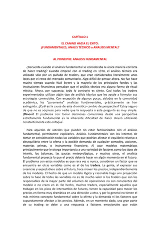 CAPÍTULO 1
EL CANINO HACIA EL EXITO:
¿FUNDAMENTALES, ANALIS TÉCNICO o ANALISIS MENTAL?
AL PRINCIPIO: ANALISIS FUNDAMENTAL
¿Recuerda cuando el análisis fundamental se consideraba la única manera correcta
de hacer trading? Cuando empecé con el trading en 1978, el análisis técnico era
utilizado sólo por un puñado de traders, que eran considerados literalmente unos
locos por el resto del mercado comunitario. Algo difícil de pensar ahora. No fue hace
mucho tiempo cuando Wall Street y la mayoría de los principales fondos y las
instituciones financieras pensaban que el análisis técnico era alguna forma de ritual
místico. Ahora, por supuesto, todo lo contrario es cierto. Casi todos los traders
experimentados utilizan algún tipo de análisis técnico que les ayude a formular sus
estrategias comerciales. Con excepción de algunos pocos, aislados en la comunidad
académica, los "puramente" analistas fundamentales, prácticamente se han
extinguido. ¿Cuál es la causa de este dramático cambio de perspectiva? Estoy seguro
de que no es sorpresa para nadie que la respuesta a esta pregunta es muy simple:
¡Dinero! El problema con tomar decisiones comerciales desde una perspectiva
estrictamente fundamental es la inherente dificultad de hacer dinero utilizando
constantemente este enfoque.
Para aquellos de ustedes que pueden no estar familiarizados con el análisis
fundamental, permítanme explicarles. Análisis Fundamentales son los intentos de
tomar en consideración todas las variables que podrían afectar el equilibrio relativo o
desequilibrio entre la oferta y la posible demanda de cualquier comodity, acciones,
materias primas, o instrumento financiero. Al usar modelos matemáticos
principalmente que le otorga importancia a una variedad de factores como los tipos de
interés, los balances, las pautas meteorológicas, y muchos otros, el analista
fundamental proyecta lo que el precio debería hacer en algún momento en el futuro.
El problema con estos modelos es que rara vez o nunca, consideran un factor que se
encuentra en otras variables como es el de los traders. La gente, al expresar sus
creencias y expectativas sobre el futuro, hace mover los precios, independientemente
de los modelos. El hecho de que un modelo lógico y razonable haga una proyección
sobre la base de todas las variables no es de mucho valor si los traders que son los
responsables de la mayor parte del volumen de operaciones no son conscientes del
modelo o no creen en él. De hecho, muchos traders, especialmente aquellos que
trabajan en los pisos de intercambio de futuros, tienen la capacidad para mover los
precios en forma muy dramática en una dirección u otra, y por lo general no tienen el
más mínimo concepto fundamental sobre la oferta y la demanda ni los factores que
supuestamente afectan a los precios. Además, en un momento dado, una gran parte
de su trading se debe a una respuesta a factores emocionales que están
 